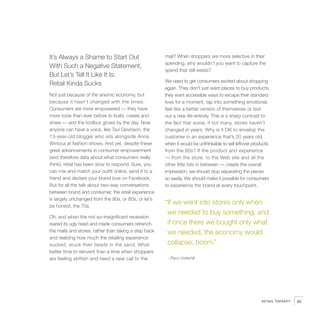It’s Always a Shame to Start Out                       mall? When shoppers are more selective in their
                                                           spending, why wouldn’t you want to capture the
    With Such a Negative Statement,
                                                           spend that still exists?
    But Let’s Tell It Like It Is:
                                                           We need to get consumers excited about shopping
    Retail Kinda Sucks
                                                           again. They don’t just want places to buy products;
    Not just because of the anemic economy, but            they want accessible ways to escape their standard
    because it hasn’t changed with the times.              lives for a moment, tap into something emotional,
    Consumers are more empowered — they have               feel like a better version of themselves or test
    more tools than ever before to build, create and       out a new life entirely. This is a sharp contrast to
    share — and the toolbox grows by the day. Now          the fact that some, if not many, stores haven’t
    anyone can have a voice, like Tavi Gevinson, the       changed in years. Why is it OK to envelop the
    13-year-old blogger who sits alongside Anna            customer in an experience that’s 20 years old,
    Wintour at fashion shows. And yet, despite these       when it would be unthinkable to sell leftover products
    great advancements in consumer empowerment             from the 80s? If the product and experience
    (and therefore data about what consumers really        — from the store, to the Web site and all the
    think), retail has been slow to respond. Sure, you     other little bits in between — create the overall
    can mix-and-match your outfit online, send it to a     impression, we should stop separating the pieces
    friend and declare your brand love on Facebook.        so easily. We should make it possible for consumers
    But for all the talk about two-way conversations       to experience the brand at every touchpoint.
    between brand and consumer, the retail experience
    is largely unchanged from the 90s, or 80s, or let’s
    be honest, the 70s.
                                                           “If we went into stores only when
                                                            we needed to buy something, and
    Oh, and when the not-so-insignificant recession
    reared its ugly head and made consumers retrench,       if once there we bought only what




3
    the malls and stores, rather than taking a step back    we needed, the economy would
    and realizing how much the retailing experience
    sucked, stuck their heads in the sand. What             collapse, boom.”
    better time to reinvent than a time when shoppers
    are feeling skittish and need a new call to the         – Paco Underhill




                                                                                                            RETAIL THERAPY   85
 