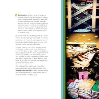 photography MICHAEL MABALE SEATTLE
                                                                & GABE JOYNT SAN FRANCISCO




3   Exhilaration: Feeling a sense of escape or
    transformation. On the affordable end, Hollister
    gives customers a live, three-story video view
    of the California surf in the New York City
    flagship store. On the high-end, Harvey Nichols
    department store in Jakarta reinterprets local
    elements, like a taxicab turned into a feature
    wall, to create a wildly artistic representation
    of escapist luxury.

Of course, these are just starting points. But tackle
even one, and way to go! You’re back on the road
to recovery. In the era of wanting customers to
Facebook, tweet and blog about brands, fresh-
and-new trumps tired and hum-drum.

So retail, listen up. Your days of hiding in that
comfortable, well-worn box are numbered. You
have to stop thinking, “We can’t,” and start thinking
“Let’s try.” If you want your customer to invest in
you, you have to invest in yourself first. As the wise
diva RuPaul says on her TV show RuPaul’s Drag
Race: “If you can’t love yourself, how the hell you
gonna love someone else?”

This is taking shape right now in a handful of
key trends. Check out the Razorfish retail blog
shoptalk.razorfish.com to check out more trends
and see who’s helping to make retail a little bit
more awesome — and not suck.




                                                                                        87
 