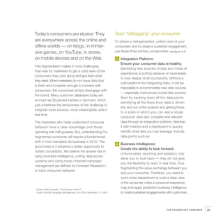 Today’s consumers are elusive: They                                 Start “defragging” your consumer
are everywhere across the online and                                To obtain a defragmented, united view of your
offline worlds — on blogs, in immer-                                consumers and to create a sustained engagement,
sive games, on YouTube, in stores,                                  use these three primary components: see figure 14.01

on mobile devices and on the Web.                                   1   Integration Platform:
                                                                        Ensure your consumer data is healthy.
This fragmentation makes it more challenging
                                                                        Identifying new sources of data and mixes of
than ever for marketers to get a solid view of the
                                                                        experiences is putting pressure on businesses
consumers they care about and give them what
                                                                        to look deeper at all touchpoints. Without a
they need. When marketers do not have data that
                                                                        solid platform for integrating data, it will be
is fresh and complete enough to connect with
                                                                        impossible to accommodate new data sources
consumers, the consumers simply disengage with
                                                                        — especially unstructured social data sources.
the brand. Many customer databases today are
                                                                        Start by tracking down all the data points,
as much as 50 percent inactive or dormant, which
                                                                        identifying all the flows (how data is driven
just underlines the seriousness of the challenge to
                                                                        into and out of the system) and getting these
integrate more sources, more meaningfully, and in
                                                                        to a state in which you can see a single
real time.
                                                                        consumer view and complete and relevant
The marketers who really understand consumer                            data through an integration platform. Maintain
behavior have a clear advantage over those                              it with metrics and a dashboard to quickly
operating with half-guesses. But, understanding the                     identify what data you can leverage. Include
fragmented consumer will require a fundamental                          data points such as:
shift in how marketers do business in 2010. The
                                                                    2   Business Intelligence:
good news is it presents a stellar opportunity to
                                                                        Create the ability to look forward.
outwit competitors. We believe the answer lies in
                                                                        Unfortunately, reporting and analytics only
using business intelligence, uniting data across
                                                                        allow you to look back — they do not give
systems and using cross-channel campaign
                                                                        you the flexibility to react in real time, thus
management (as defined by Forrester Research1)
                                                                        fragmenting the value exchange between you
to track consumer behavior.
                                                                        and your consumer. Therefore, you need to
                                                                        work cross-department to build a clear view
                                                                        of the consumer, make a consumer experience
1
    Suresh Vittal, Forrester, The Forrester Wave™:
                                                                        map and apply predictive business intelligence
    Cross-Channel Campaign Management, Q4 2009, December 14, 2009       to create sustained engagements with customers.




                                                                                                         THE FRAGMENTED CONSUMER   89
 