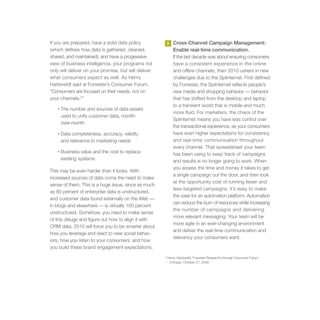 If you are prepared, have a solid data policy             3   Cross-Channel Campaign Management:
(which defines how data is gathered, cleaned,                 Enable real-time communication.
shared, and maintained), and have a progressive               If the last decade was about ensuring consumers
view of business intelligence, your programs not              have a consistent experience in the online
only will deliver on your promise, but will deliver           and offline channels, then 2010 ushers in new
what consumers expect as well. As Henry                       challenges due to the Splinternet. First defined
Harteveldt said at Forrester’s Consumer Forum,                by Forrester, the Splinternet reflects people’s
“Consumers are focused on their needs, not on                 new media and shopping behavior — behavior
your channels.2”                                              that has shifted from the desktop and laptop
                                                              to a transient world that is mobile and much
   •   The number and sources of data assets
                                                              more fluid. For marketers, the chaos of the
       used to unify customer data, month-
                                                              Splinternet means you have less control over
       over-month
                                                              the transactional experience, as your consumers
   •   Data completeness, accuracy, validity                  have even higher expectations for consistency
       and relevance to marketing needs                       and real-time communication throughout
                                                              every channel. That spreadsheet your team
   •   Business value and the cost to replace                 has been using to keep track of campaigns
       existing systems                                       and results is no longer going to work. When
                                                              you assess the time and money it takes to get
This may be even harder than it looks. With
                                                              a single campaign out the door, and then look
increased sources of data come the need to make
                                                              at the opportunity cost of running fewer and
sense of them. This is a huge issue, since as much
                                                              less-targeted campaigns, it’s easy to make
as 80 percent of enterprise data is unstructured,
                                                              the case for an automation platform. Automation
and customer data found externally on the Web —
                                                              can reduce the burn of resources while increasing
in blogs and elsewhere — is virtually 100 percent
                                                              the number of campaigns and delivering
unstructured. Somehow, you need to make sense
                                                              more relevant messaging. Your team will be
of this deluge and figure out how to align it with
                                                              more agile in an ever-changing environment
CRM data. 2010 will force you to be smarter about
                                                              and deliver the real-time communication and
how you leverage and react to new social behav-
                                                              relevancy your consumers want.
iors, how you listen to your consumers, and how
you build these brand engagement expectations.
                                                      2
                                                          Henry Harteveldt, Forrester Research’s Annual Consumer Forum
                                                          – Chicago, October 27, 2009
 