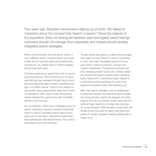 5   Four years ago, Razorfish introduced a rallying cry of sorts. We talked to
    marketers about the concept that “search is search.” Since the majority of
    the population does not distinguish between paid and organic search listings,
    marketers should not manage them separately and instead should develop
    integrated search strategies.

    When we first brought this concept to clients, it
    was a different world. Universal search and social
    media did not have the same groundswell they
                                                           Though things were gloomy, a silver lining emerged
                                                           that made us look forward to search marketing
                                                           in 2010 with hope. We believe that 2010 is the
    currently do. So, nailing down a uniform strategy      year where “search is search” evolves into
    should have been easy!                                 “search everywhere.” Successful marketers will
                                                           stop managing search tactics and, instead, adopt
    The theory seemed so logical that it did not sound
                                                           the mindset that search impacts every marketing
    at all revolutionary. What we found out, however,
                                                           tactic. Search isn’t a standalone tactic. Search is
    was that very few marketers thought about (much
                                                           a verb that touches everything. It is part of the
    less executed) their search engine marketing strat-
                                                           balanced ecosystem that is the marketing mix.
    egy in a unified manner. Search was viewed as
    very tactical and pushed further away from C-level     With major game-changers such as widespread
    conversations. Still, search made tremendous           smartphone adoption and real-time search results
    strides despite this, performing with incredible       occurring last year, search has stepped out of the
    efficiency and success.                                engines and into our phones, social media and the
                                                           world at large. Search is no longer just a service;
    As we predicted, 2009 was a challenging year for
                                                           it’s a user behavior. 2009 showed us that users will
    search marketing. Several industries historically
                                                           dictate where they want to search and what they
    linked to search marketing spend were scram-
                                                           expect to receive. Isolated marketing efforts will no
    bling just to stay afloat. Marketers scaled back
                                                           longer cut it.
    their spending but still needed results. And, search
    was asked to do more with less.




                                                                                                      SEARCH EVERYWHERE   93
 