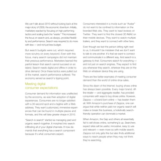 We can’t talk about 2010 without looking back at the     Consumers interested in a movie such as “Avatar”
major story of 2009, the economic downturn. Initially,   do not want to be confined to information on the
marketers reacted by focusing on high performing         branded Web site. They want to read reviews on
tactics and scaling back the “waste.” This increased     Twitter. They want to find the closest 3D IMAX on
the focus on search and, as always, provided flexibil-   their mobile devices. They want to watch multiple
ity and performance. Search was required to do more      trailers, and they want to connect with other fans.
with less — and not just less budget.
                                                         Even though we text the person sitting right next
But search budgets were cut, which required              to us, it shouldn’t be mistaken that we don’t want
more scrutiny on every keyword. Even with this           to talk to one another. It’s that we want to connect
focus, many search campaigns did not maintain            and communicate in a different way. And search is a
their previous performance. Marketers learned the        gateway to that. Consumers search for everything —
painful lesson that search cannot succeed on an          and not just on search engines. They expect to find
island. Search needs digital and offline in order to     you whenever they search, wherever they are on the
drive demand. Once these tactics were pulled out         Web on whatever device they are using.
of the market, search performance suffered. The
                                                         There are few better examples of meeting consumer
economy served as search’s tipping point.
                                                         demand than the world of online shoe sales.
Meeting digital                                          Since the dawn of the Internet, buying shoes online
consumer expectations                                    has always been possible. Every major brand, off-
Consumer demand for information was unaffected           line retailer — and aggregate reseller, has provided
by the economy, as was their adoption of digital         consumers with ways to buy shoes online. However,
experiences. Consumers are no longer satisfied           Zappos — a brand born online — has beaten them
with a 30-second spot and a tagline with a Web           all. With Amazon’s purchase of Zappos, one can
address. They want customized, immersive experi-         argue that while neither paid nor organic search will
ences that can be found in multiple places and           make or break this business, a holistically search-
formats, and this will take greater shape in 2010.       friendly operation can dominate a market.

“Search is search” started as managing paid and          When Amazon, the Gap and others all essentially
organic search together. It morphed into search          fail to sell shoes online, something’s up. Searchers
infiltrating all of your digital channels. It now de-    expect sites will be useful, innovative, easy to use
mands that everything has a search component             and relevant — even more so with mobile search.
because it’s what consumers expect.                      Zappos not only gets this but also finds additional
                                                         ways to reach people when they may not think
                                                         they’re searching.
 