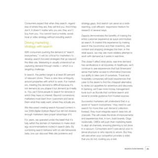 Consumers expect that when they search, regard-           strategy gaps. And search can serve as a wide-
less of where they are, they will find you. And if they   reaching, cost-efficient, responsive medium for
don’t, it doesn’t matter who you are; they won’t          research in several ways.
buy from you. You cannot have a mobile, social,
                                                          Zappos demonstrates the benefits of making the
local or video strategy without including search.
                                                          entire customer experience as quick and intuitive
Driving marketing                                         as search. It created this experience by making
strategy with search                                      search the locomotive and their inventory, site
                                                          content and shipping strategies the train. In the
With consumers pushing the demand of “search              retail space, we may see more retailers attempt to
everywhere,” it will be critical for marketers to         work with demand as it exists in real-time.
develop search-focused strategies that go beyond
the Web site. Marketing is usually understood as          This doesn’t affect retail alone; real-time demand
capturing demand through media — which is a               has ramifications in all industries. In healthcare, we’ll
targeting challenge.                                      continue to see experiences that fuel Americans’
                                                          sense that better access to information improves
In search, the perfect target is at least 85 percent      our ability to take care of ourselves. Travel and
of relevant clicks. There is also less ambiguity          hospitality companies will build experiences that
around properties with which to work. For market-         cater to the desire to find the cheapest alternative
ers, meeting this demand is difficult because it’s        to stoke our appetites for adventure and discovery.
not demand as you shape it but demand as it really        In banking, we’ll see more money management
is. You can’t force people to search for services in      tools such as Bundle that combine search and
which they have no interest. Beyond conversions,          social to provide guidance from trusted sources.
marketers must learn from customers and serve
them what they really want, where they actually are.      Successful marketers will understand that in a
                                                          world of “search everywhere,” they need to use
We discussed creating search-focused content in           search for more than just demand collection.
our 2009 Digital Outlook Report but did not observe       Instead, they must integrate search data into all
enough marketers take proper advantage of it.             channels. This will create the kinds of improvements
                                                          and experiences that, in turn, build brands. Orga-
For years, we operated under the belief that it’s
                                                          nizationally, CMOs will push their marketing leads
fully within the domain of marketers to make strat-
                                                          to align all channels, ensuring planning is not done
egy recommendations rooted in search data. By
                                                          in a vacuum. Consumers won’t care about your in-
combining search behavior with on-site behavioral
                                                          ternal structure or who reports to whom. But they
data, one can discover Web site problems and
                                                          will care when your competitor provides a video
                                                          that you do not, costing you a visit.


                                                                                                         SEARCH EVERYWHERE   95
 
