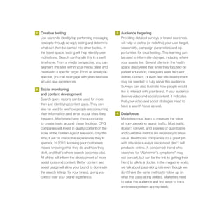 1   Creative testing                                    3   Audience targeting
    Use search to identify top performing messaging         Providing detailed surveys of brand searchers
    concepts through ad copy testing and determine          will help to define (or redefine) your user target,
    what can then be carried into other tactics. In         seasonality, campaign parameters and op-
    the travel space, testing will help identify user       portunities for local testing. This learning can
    motivations. Search can handle this in a swift          be used to inform site changes, including where
    timeframe. From a media perspective, you can            your assets live. Several clients in the health
    segment the sites within your media plans and           space discovered that while they focused on
    creative to a specific target. From an email per-       patient education, caregivers were frequent
    spective, you can re-engage with your database          visitors. Content, or even new site development,
    around new experiences.                                 may be needed to fully serve this audience.
                                                            Surveys can also illustrate how people would
2   Social monitoring
                                                            like to interact with your brand. If your audience
    and content development
                                                            desires video and social content, it indicates
    Search query reports can be used for more
                                                            that your video and social strategies need to
    than just identifying content gaps. They can
                                                            have a search focus as well.
    also be used to see how people are consuming
    their information and what social sites they        4   Data focus
    frequent. Marketers have the opportunity                Marketers must learn to measure the value
    to create tools around these findings. CPG              of non-converting search traffic. Most traffic
    companies will invest in quality content on the         doesn’t convert, and a series of quantitative
    scale of the Golden Age of television, only this        and qualitative metrics are necessary to show
    time, it will be interactive experiences they’ll        value. Healthcare companies do a great job
    sponsor. In 2010, knowing your customers                with site-side surveys since most don’t sell
    means knowing what they do and how they                 products online. A concerned friend who
    do it, and that’s where search becomes vital.           searches for “Alzheimer’s symptoms” may
    All of this will inform the development of more         not convert, but can be the link to getting their
    social tools and content. Better content and            friend to talk to a doctor. In the magazine world,
    social usage will allow your brand to dominate          we talk about pass-along rate even though we
    the search listings for your brand, giving you          don’t have the same metrics to follow up on
    control over your brand experience.                     what that pass-along yielded. Marketers need
                                                            to value this audience and find ways to track
                                                            and message them appropriately.
 