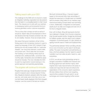 Talking search with your CEO                                 Microsoft introduced Bing, a “decision engine”
                                                             based on the premise that a high percentage of
The challenge for the CMO will not only be to create         people that searched on Google were not satisfied
an integrated marketing organization but also present        with its answers. Bing rolled out an interface orga-
this information in a compelling fashion to their C-level    nized around taking a broad search and narrowing
team. This requires you to work with your partners           it down. Additionally, it integrated non-text based
on developing metrics and scorecards that tie to             assets (such as video and images) and was one of
revenue generation and/or customer acquisition.              the first to integrate tweets.
This is a story that is simply not told as well as it        Even with its flaws, Bing still represents the first
should be. Search data can be employed to inform             real challenge to Google. And it forced a response.
site decisions that help increase conversion rate, traf-     Over the past several months, Google has introduced
fic and visibility. However, those are simple stories.       its Caffeine update, real-time search and a deeper
We expect that good marketers will go further,               integration of universal assets. It’s also started as-
finding ways to tie in projected revenue in order to         signing more link value to Twitter and Facebook links.
speak the language of their CEO. Instead of high-            The partnership between Yahoo! and Bing will also
lighting how we will increase traffic for “cashmere          force more innovation as the search landscape
sweater,” we must show demand, current traffic               settles. The wave of acquisition and partnership ac-
and current rank. This is data that can be less              tivity is the final validation that the “search is search”
than exciting, so more enticing metrics (such as             mentality must now utilize all parts. Search is, well,
projected rank, additional traffic, conversion rate,         everywhere.
monthly sales, transaction price and lifetime value)
should be included. This now motivates the CEO               In 2010, we will see more partnerships similar to
to push his organization toward taking an inte-              Google’s acquisition of AdMob and Teracent and
grated approach and spending appropriately.                  the Bing agreement with Wolfram Alpha. Both
                                                             engines have made improvements in the areas of
The engines will continue to innovate                        mobile and maps that will meet and reframe the
                                                             expectations of the consumer search experience.
Roughly three years ago, Google launched universal
                                                             We also believe there will be more targeting
search to expand users’ choices beyond 10 blue
                                                             opportunities available through search, as ad
links. Despite its intentions, adoption within the results
                                                             exchanges and cookie targeting further evolve.
was low, and rarely were more than one or two
non-text based results displayed. All of that changed,
however, over the course of the last six months.




                                                                                                            SEARCH EVERYWHERE   97
 