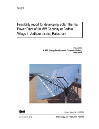 April 2010
Feasibility report for developing Solar Thermal
Power Plant of 50 MW Capacity at Badhla
Village in Jodhpur district, Rajasthan
Prepared for
IL&FS Energy Development Company Limited,
New Delhi
Project Report No 2010RT01
www.teriin.org The Energy and Resources Institute
 