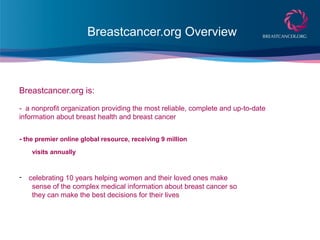Breastcancer.org Overview
Breastcancer.org is:
- a nonprofit organization providing the most reliable, complete and up-to-date
information about breast health and breast cancer
- the premier online global resource, receiving 9 million
visits annually
- celebrating 10 years helping women and their loved ones make
sense of the complex medical information about breast cancer so
they can make the best decisions for their lives
 