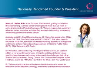 Nationally Renowned Founder & President
Marisa C. Weiss, M.D. is the Founder, President and guiding force behind
Breastcancer.org. A breast cancer oncologist with more than 20 years of
active practice in the Philadelphia region, Dr. Weiss is regarded as a visionary
advocate for her innovative and steadfast approach to informing, empowering
and treating patients with breast cancer.
A regular on ABC’s Good Morning America, Dr. Weiss has appeared on CNN’s
House Call, CBS’ The Early Show and NBC’s TODAY. She has a monthly
column on MSN.com, serves on the Medical Advisory Board for Cosmopolitan
and Cosmo Girl and has had guest appearances on National Public Radio
(NPR), CNN Radio and ABC Radio.
Dr. Weiss has just issued Living Well Beyond Breast Cancer, an updated
edition of her groundbreaking book, Living Beyond Breast Cancer, about
surviving breast cancer and coming to terms with the challenges that follow.
She has also co-authored Taking Care of Your Girls with her daughter, Isabel
Friedman, as well as 7 Minutes: How to Get the Most From Your Doctor Visit.
Dr. Weiss currently practices at Lankenau Hospital where she serves as
director of Breast Radiation Oncology and director of Breast Health Outreach.
 
