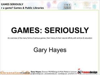 GAMES SERIOUSLY
r u game? Games & Public Libraries




         GAMES: SERIOUSLY
     An overview of the many forms of serious games, their history & their natural affinity with archive & education




                                      Gary Hayes


                                   Gary Hayes, Director MUVEDesign & Multi Platform Lecturer
                                  gary@muvedesign.com - personalizemedia.com - muvedesign.com - garyphayes.com
 