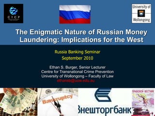 The Enigmatic Nature of Russian Money Laundering: Implications for the West Russia Banking Seminar September 2010 Ethan S. Burger, Senior Lecturer Centre for Transnational Crime Prevention University of Wollongong – Faculty of Law ethansb@uow.edu.au  