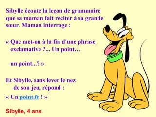 Sibylle écoute la leçon de grammaire
que sa maman fait réciter à sa grande
sœur. Maman interroge :
« Que met-on à la fin d'une phrase
exclamative ?... Un point…
un point...? »
Et Sibylle, sans lever le nez
de son jeu, répond :
« Un point.fr ! »
Sibylle, 4 ans

 