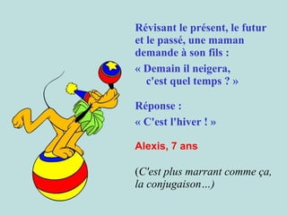 Révisant le présent, le futur
et le passé, une maman
demande à son fils :  
« Demain il neigera,
c'est quel temps ? » 
Réponse :
« C'est l'hiver ! » 
Alexis, 7 ans

 
(C'est plus marrant comme ça,
la conjugaison…)

 