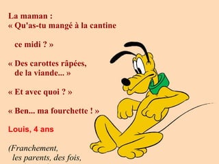 La maman : 
« Qu'as-tu mangé à la cantine
ce midi ? » 
« Des carottes râpées,
de la viande... » 
« Et avec quoi ? » 
« Ben... ma fourchette ! »
 
Louis, 4 ans

 
(Franchement,
les parents, des fois,

 
