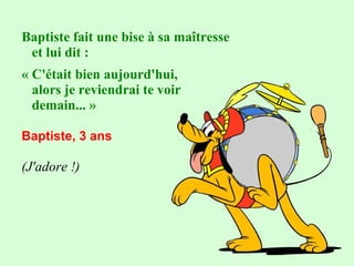 Baptiste fait une bise à sa maîtresse
et lui dit :
« C'était bien aujourd'hui,
alors je reviendrai te voir
demain... »
 
Baptiste, 3 ans 
(J'adore !)

 