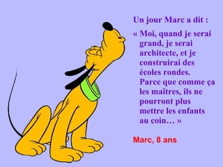 Un jour Marc a dit :
« Moi, quand je serai
grand, je serai
architecte, et je
construirai des
écoles rondes.
Parce que comme ça
les maîtres, ils ne
pourront plus
mettre les enfants
au coin… »
Marc, 8 ans

 