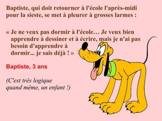 Baptiste, qui doit retourner à l'école l'après-midi
pour la sieste, se met à pleurer à grosses larmes :
« Je ne veux pas dormir à l'école… Je veux bien
apprendre à dessiner et à écrire, mais je n'ai pas
besoin d'apprendre à
dormir... je sais déjà ! »
Baptiste, 3 ans

(C'est très logique
quand même, un enfant !)

 