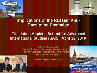 Ethan S. Burger, Esq. Adjunct Professor, Georgetown University Law Center Fellow, Centre for Transnational Crime Prevention,  University of Wollongong  [email_address] Implications of the Russian Anti-Corruption Campaign The Johns Hopkins School for Advanced International Studies (SAIS), April 22, 2010   