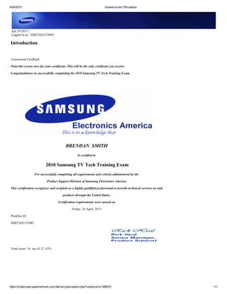 4/24/2015 Questionmark Perception
https://ondemand.questionmark.com/delivery/perception.php?customerid=398574 1/1
Apr 24 2015 |
Logged in as : SMITA02153045
Introduction
2010 Samsung TV Tech Training Exam
Assessment Feedback
Print this screen now for your certificate. This will be the only certificate you receive
Congratulations on successfully completing the 2010 Samsung TV Tech Training Exam.  
 
 
BRENDAN  SMITH
Is certified in
 2010 Samsung TV Tech Training Exam
For successfully completing all requirements and criteria administered by the
Product Support Division of Samsung Electronics America
This certification recognizes said recipient as a highly qualified professional to provide technical services on said
products through the United States.
Certification requirements were earned on
Friday, 24 April, 2015
PlusOne ID
SMITA02153045
Total score: 10  out of 12, 83%
 