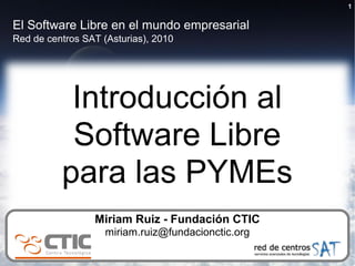 1


El Software Libre en el mundo empresarial
Red de centros SAT (Asturias), 2010




           Introducción al
           Software Libre
          para las PYMEs
                 Miriam Ruiz - Fundación CTIC
                    miriam.ruiz@fundacionctic.org
 