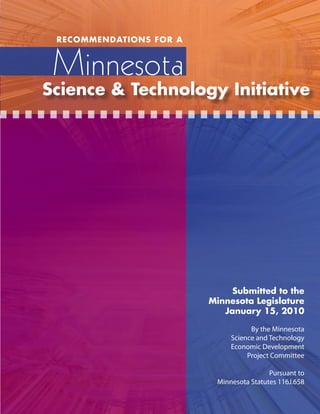 RECOMMENDATIONS FOR A



 Minnesota
Science & Technology Initiative




                              Submitted to the
                         Minnesota Legislature
                            January 15, 2010

                                    By the Minnesota
                              Science and Technology
                              Economic Development
                                   Project Committee

                                          Pursuant to
                          Minnesota Statutes 116J.658
 