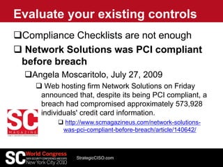 Compliance Checklists are not enough
 Network Solutions was PCI compliant
before breach
Angela Moscaritolo, July 27, 2009
 Web hosting firm Network Solutions on Friday
announced that, despite its being PCI compliant, a
breach had compromised approximately 573,928
individuals' credit card information.
 http://www.scmagazineus.com/network-solutions-
was-pci-compliant-before-breach/article/140642/
Evaluate your existing controls
StrategicCISO.com
 