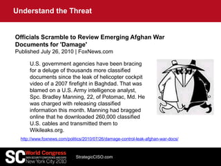U.S. government agencies have been bracing
for a deluge of thousands more classified
documents since the leak of helicopter cockpit
video of a 2007 firefight in Baghdad. That was
blamed on a U.S. Army intelligence analyst,
Spc. Bradley Manning, 22, of Potomac, Md. He
was charged with releasing classified
information this month. Manning had bragged
online that he downloaded 260,000 classified
U.S. cables and transmitted them to
Wikileaks.org.
Officials Scramble to Review Emerging Afghan War
Documents for 'Damage'
Published July 26, 2010 | FoxNews.com
http://www.foxnews.com/politics/2010/07/26/damage-control-leak-afghan-war-docs/
Understand the Threat
StrategicCISO.com
 