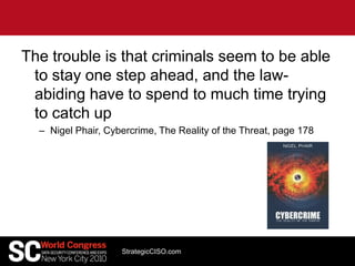 The trouble is that criminals seem to be able
to stay one step ahead, and the law-
abiding have to spend to much time trying
to catch up
– Nigel Phair, Cybercrime, The Reality of the Threat, page 178
StrategicCISO.com
 