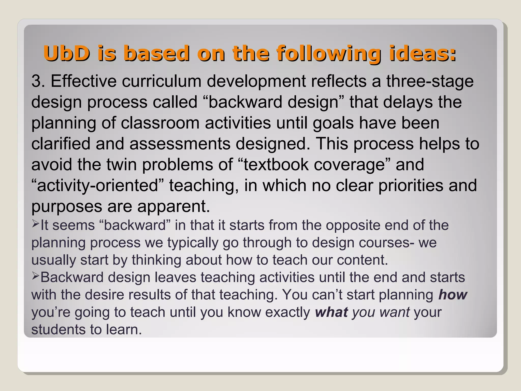 UbD is based on the following ideas:UbD is based on the following ideas:
3. Effective curriculum development reflects a three-stage
design process called “backward design” that delays the
planning of classroom activities until goals have been
clarified and assessments designed. This process helps to
avoid the twin problems of “textbook coverage” and
“activity-oriented” teaching, in which no clear priorities and
purposes are apparent.
It seems “backward” in that it starts from the opposite end of the
planning process we typically go through to design courses- we
usually start by thinking about how to teach our content.
Backward design leaves teaching activities until the end and starts
with the desire results of that teaching. You can’t start planning how
you’re going to teach until you know exactly what you want your
students to learn.
 
