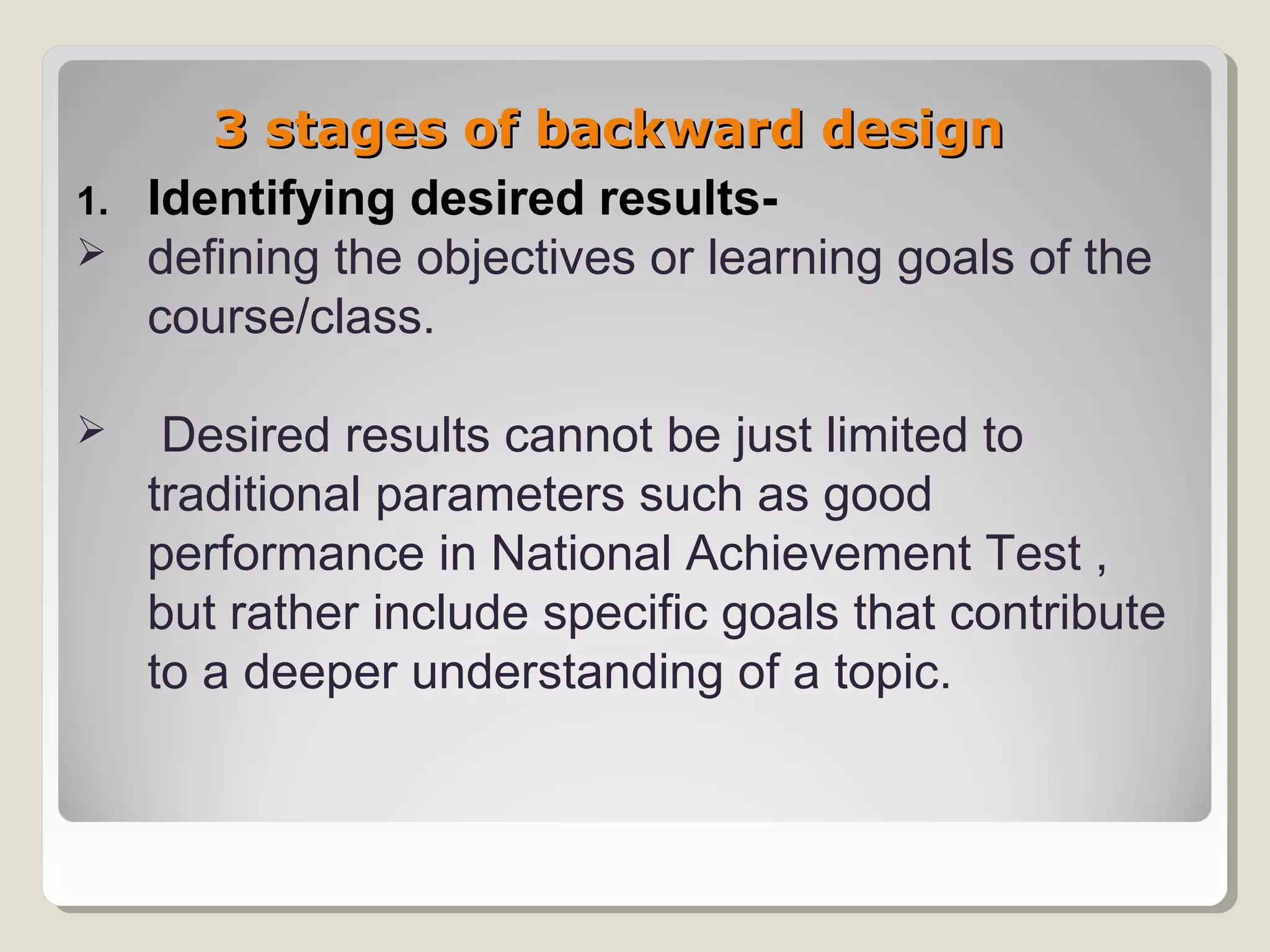 3 stages of backward design3 stages of backward design
1. Identifying desired results-
 defining the objectives or learning goals of the
course/class.
 Desired results cannot be just limited to
traditional parameters such as good
performance in National Achievement Test ,
but rather include specific goals that contribute
to a deeper understanding of a topic.
 