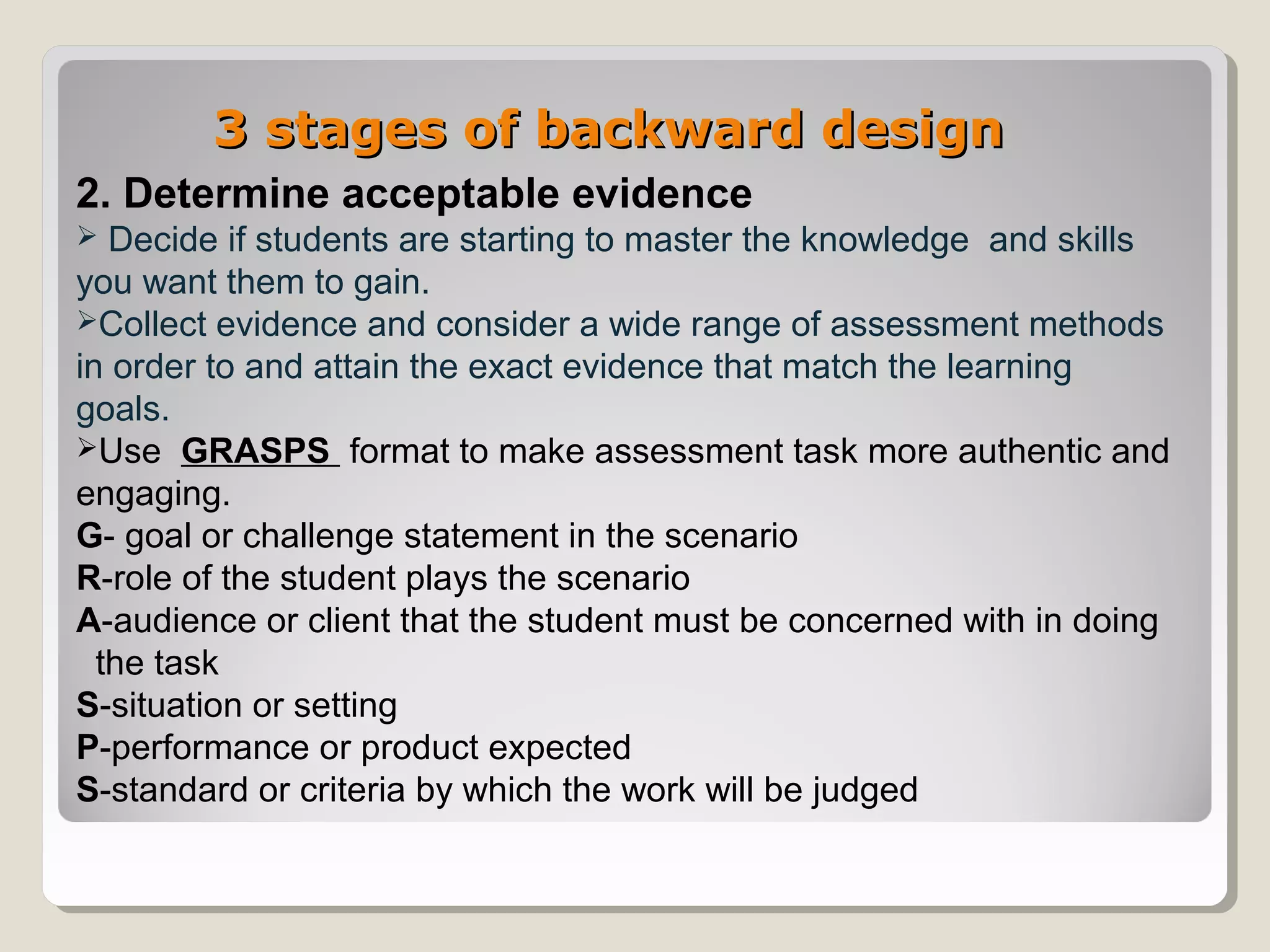 3 stages of backward design3 stages of backward design
2. Determine acceptable evidence
 Decide if students are starting to master the knowledge and skills
you want them to gain.
Collect evidence and consider a wide range of assessment methods
in order to and attain the exact evidence that match the learning
goals.
Use GRASPS format to make assessment task more authentic and
engaging.
G- goal or challenge statement in the scenario
R-role of the student plays the scenario
A-audience or client that the student must be concerned with in doing
the task
S-situation or setting
P-performance or product expected
S-standard or criteria by which the work will be judged
 