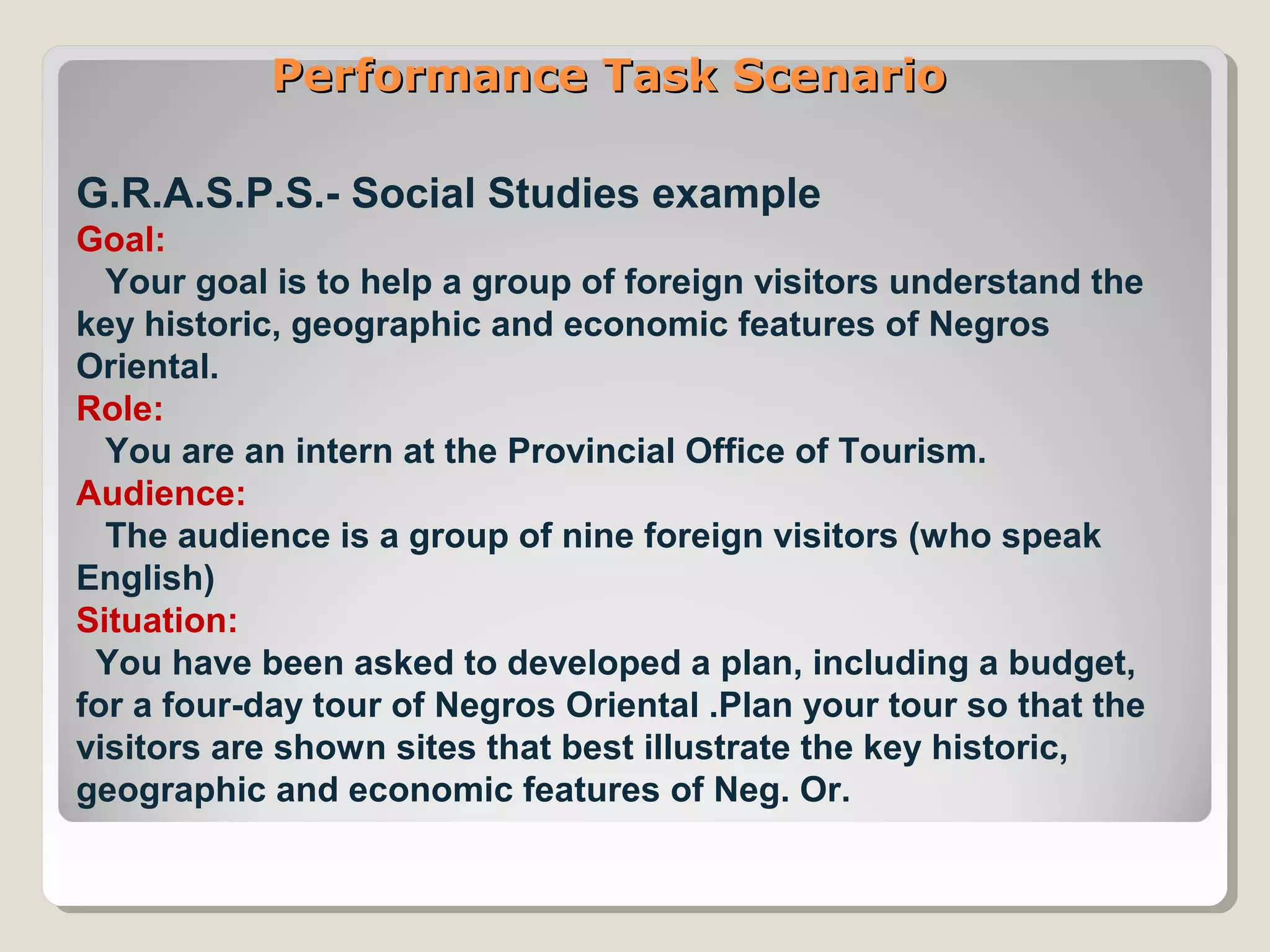 Performance Task ScenarioPerformance Task Scenario
G.R.A.S.P.S.- Social Studies example
Goal:
Your goal is to help a group of foreign visitors understand the
key historic, geographic and economic features of Negros
Oriental.
Role:
You are an intern at the Provincial Office of Tourism.
Audience:
The audience is a group of nine foreign visitors (who speak
English)
Situation:
You have been asked to developed a plan, including a budget,
for a four-day tour of Negros Oriental .Plan your tour so that the
visitors are shown sites that best illustrate the key historic,
geographic and economic features of Neg. Or.
 