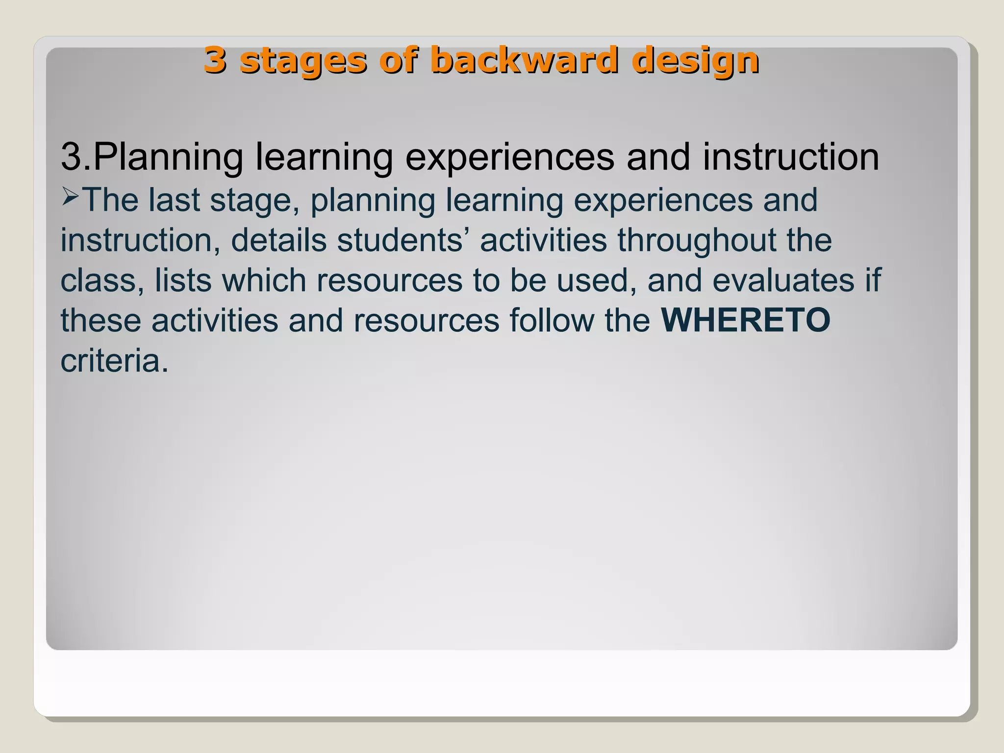 3 stages of backward design3 stages of backward design
3.Planning learning experiences and instruction
The last stage, planning learning experiences and
instruction, details students’ activities throughout the
class, lists which resources to be used, and evaluates if
these activities and resources follow the WHERETO
criteria.
 