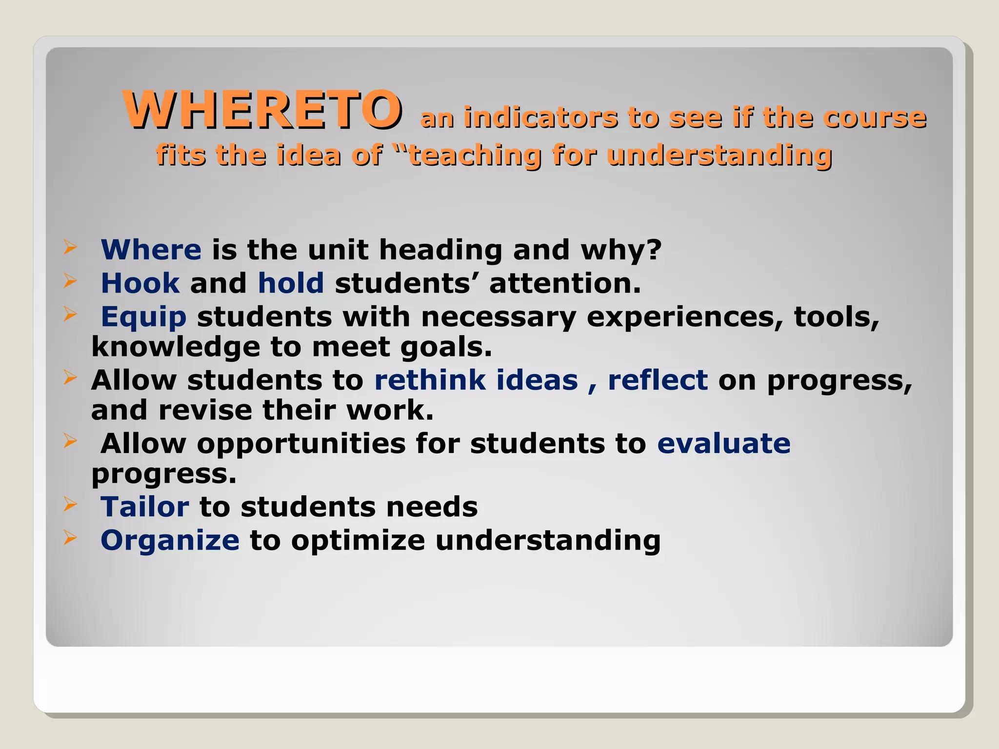 WHERETOWHERETO anan indicators to see if the courseindicators to see if the course
fits the idea of “teaching for understandingfits the idea of “teaching for understanding
 Where is the unit heading and why?
 Hook and hold students’ attention.
 Equip students with necessary experiences, tools,
knowledge to meet goals.
 Allow students to rethink ideas , reflect on progress,
and revise their work.
 Allow opportunities for students to evaluate
progress.
 Tailor to students needs
 Organize to optimize understanding
 