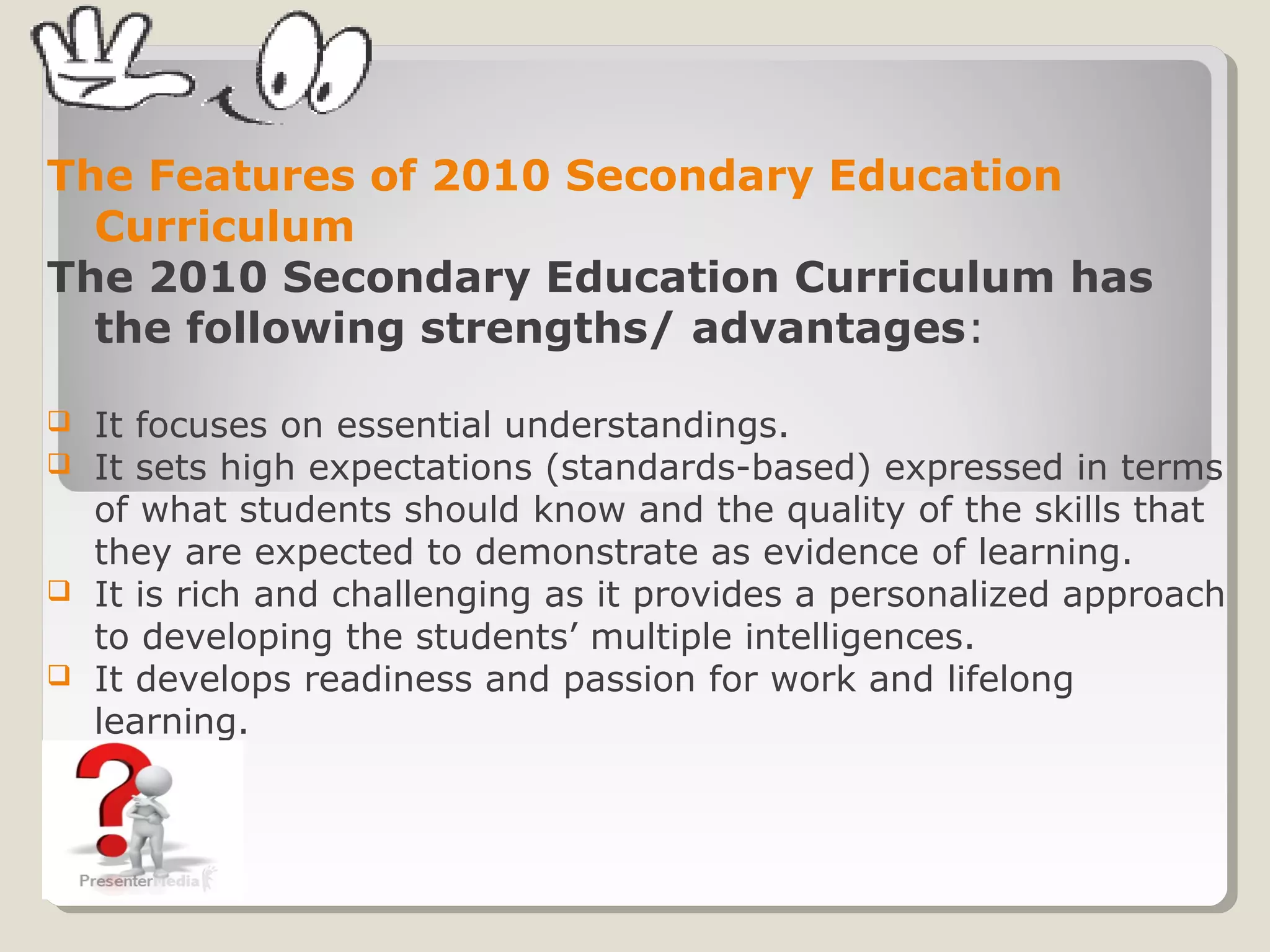 The Features of 2010 Secondary Education
Curriculum
The 2010 Secondary Education Curriculum has
the following strengths/ advantages:
 It focuses on essential understandings.
 It sets high expectations (standards-based) expressed in terms
of what students should know and the quality of the skills that
they are expected to demonstrate as evidence of learning.
 It is rich and challenging as it provides a personalized approach
to developing the students’ multiple intelligences.
 It develops readiness and passion for work and lifelong
learning.
 