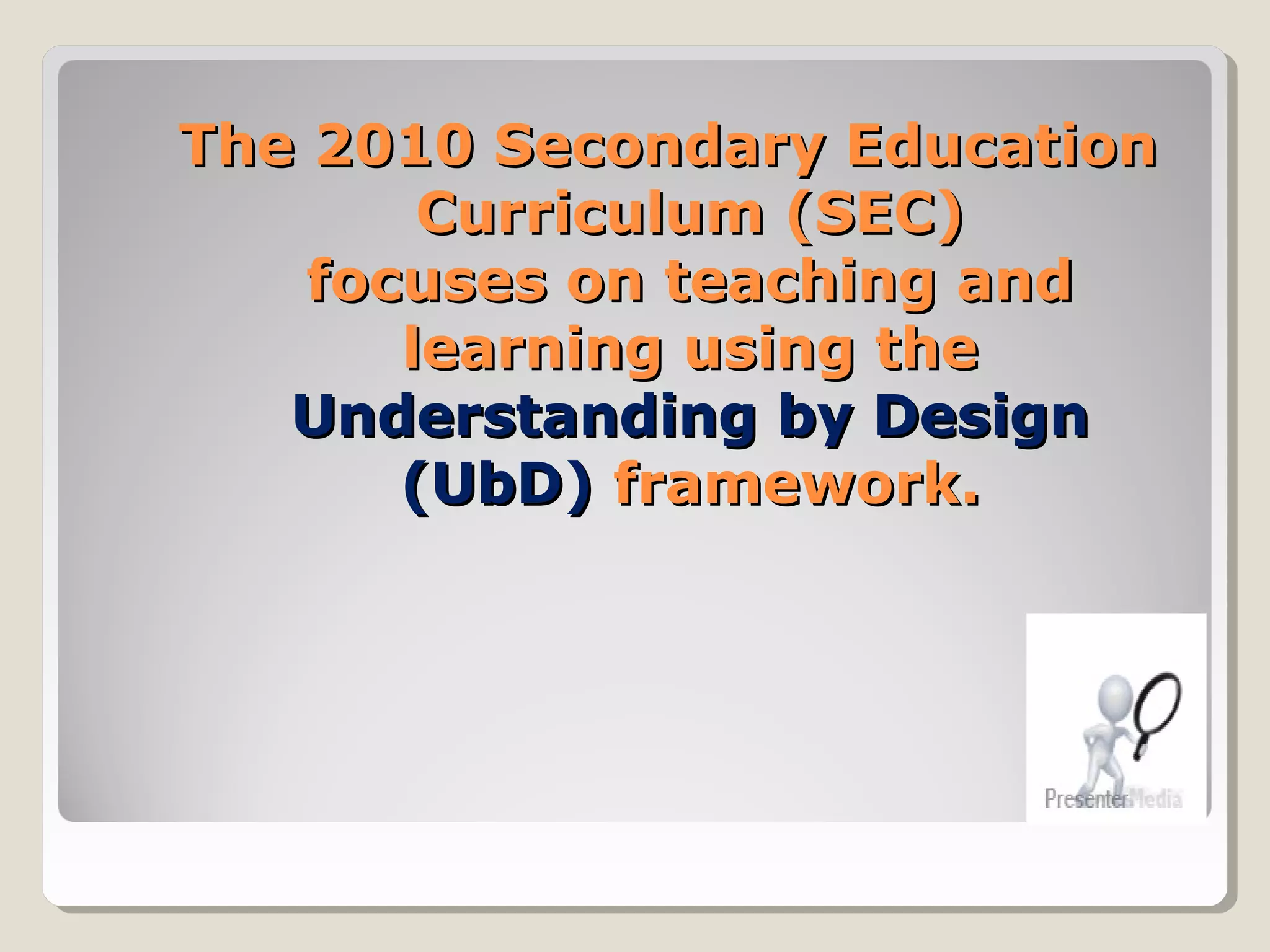 The 2010 Secondary EducationThe 2010 Secondary Education
Curriculum (SEC)Curriculum (SEC)
focuses on teaching andfocuses on teaching and
learning using thelearning using the
Understanding by DesignUnderstanding by Design
(UbD)(UbD) framework.framework.
 