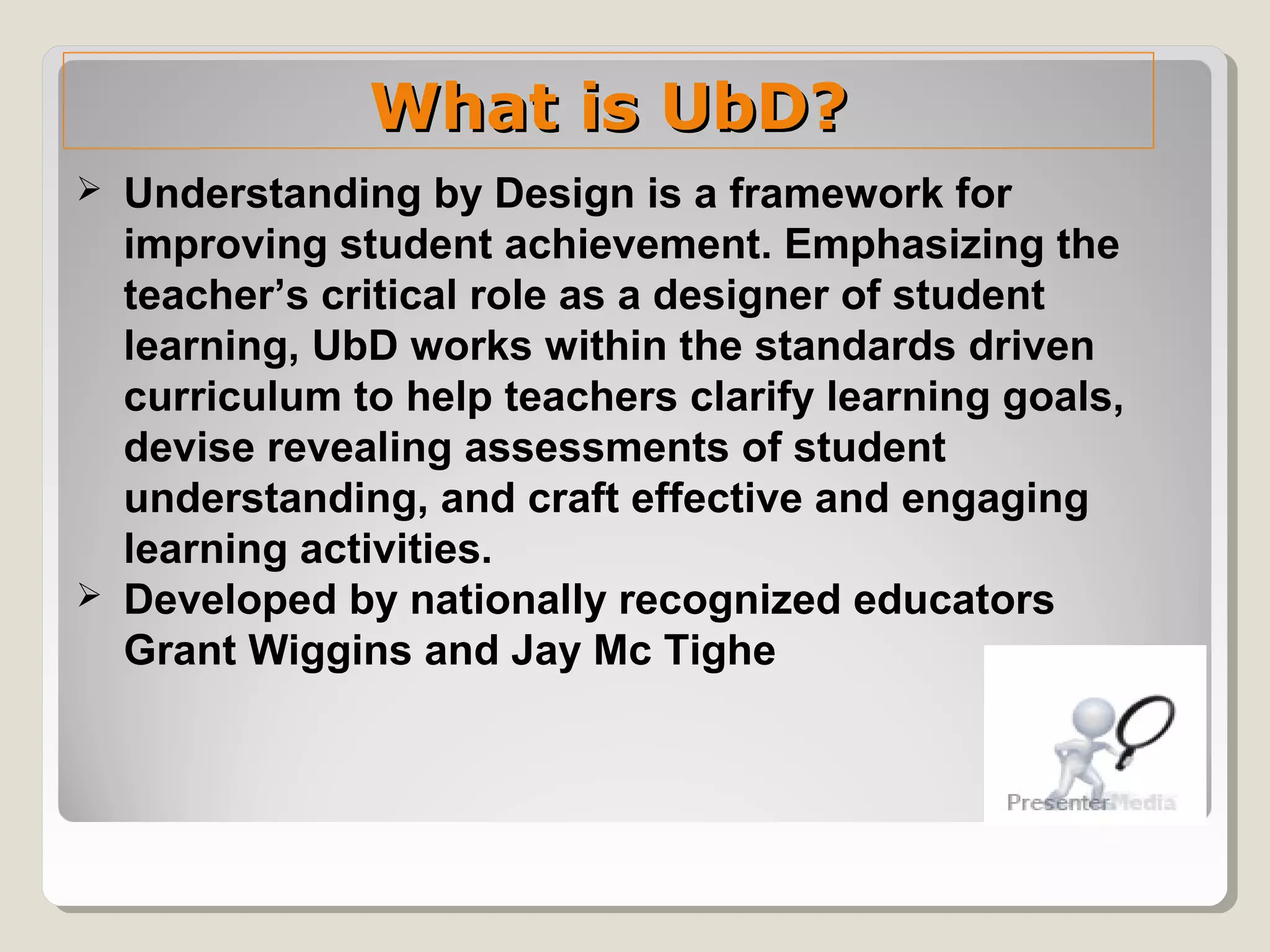 What is UbD?What is UbD?
 Understanding by Design is a framework for
improving student achievement. Emphasizing the
teacher’s critical role as a designer of student
learning, UbD works within the standards driven
curriculum to help teachers clarify learning goals,
devise revealing assessments of student
understanding, and craft effective and engaging
learning activities.
 Developed by nationally recognized educators
Grant Wiggins and Jay Mc Tighe
 