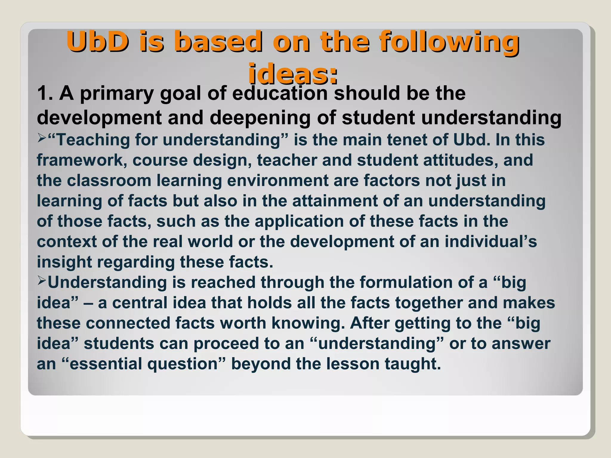 UbD is based on the followingUbD is based on the following
ideas:ideas:
1. A primary goal of education should be the
development and deepening of student understanding
“Teaching for understanding” is the main tenet of Ubd. In this
framework, course design, teacher and student attitudes, and
the classroom learning environment are factors not just in
learning of facts but also in the attainment of an understanding
of those facts, such as the application of these facts in the
context of the real world or the development of an individual’s
insight regarding these facts.
Understanding is reached through the formulation of a “big
idea” – a central idea that holds all the facts together and makes
these connected facts worth knowing. After getting to the “big
idea” students can proceed to an “understanding” or to answer
an “essential question” beyond the lesson taught.
 