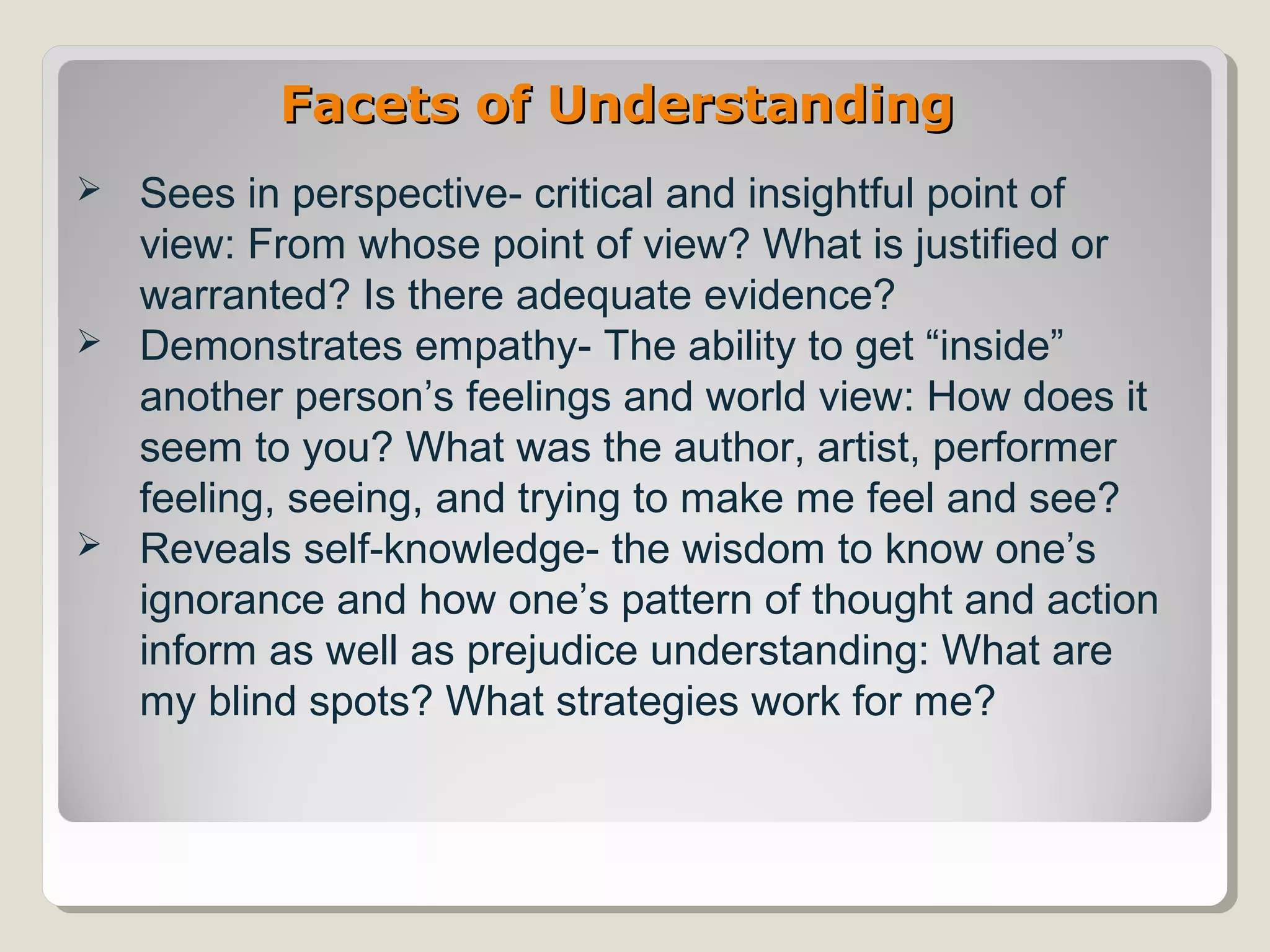 Facets of UnderstandingFacets of Understanding
 Sees in perspective- critical and insightful point of
view: From whose point of view? What is justified or
warranted? Is there adequate evidence?
 Demonstrates empathy- The ability to get “inside”
another person’s feelings and world view: How does it
seem to you? What was the author, artist, performer
feeling, seeing, and trying to make me feel and see?
 Reveals self-knowledge- the wisdom to know one’s
ignorance and how one’s pattern of thought and action
inform as well as prejudice understanding: What are
my blind spots? What strategies work for me?
 