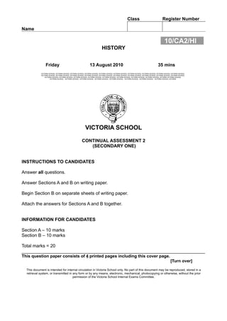 Class                                  Register Number

Name

                                                                                                                                                    10/CA2/HI
                                                                               HISTORY


                 Friday                                          13 August 2010                                                              35 mins
            VICTORIA SCHOOL VICTORIA SCHOOL VICTORIA SCHOOL VICTORIA SCHOOL VICTORIA SCHOOL VICTORIA SCHOOL VICTORIA SCHOOL VICTORIA SCHOOL VICTORIA SCHOOL VICTORIA SCHOOL
            VICTORIA SCHOOL VICTORIA SCHOOL VICTORIA SCHOOL VICTORIA SCHOOL VICTORIA SCHOOL VICTORIA SCHOOL VICTORIA SCHOOL VICTORIA SCHOOL VICTORIA SCHOOL VICTORIA SCHOOL
                VICTORIA SCHOOL VICTORIA SCHOOL VICTORIA SCHOOL VICTORIA SCHOOL VICTORIA SCHOOL VICTORIA SCHOOL VICTORIA SCHOOL VICTORIA SCHOOL VICTORIA VICTORIA SCHOOL
                      VICTORIA SCHOOL VICTORIA SCHOOL VICTORIA SCHOOL VICTORIA SCHOOL VICTORIA SCHOOL VICTORIA SCHOOL VICTORIA SCHOOL VICTORIA SCHOOL VICTORIA




                                                            VICTORIA SCHOOL

                                                         CONTINUAL ASSESSMENT 2
                                                            (SECONDARY ONE)


INSTRUCTIONS TO CANDIDATES

Answer all questions.

Answer Sections A and B on writing paper.

Begin Section B on separate sheets of writing paper.

Attach the answers for Sections A and B together.


INFORMATION FOR CANDIDATES

Section A – 10 marks
Section B – 10 marks

Total marks = 20
________________________________________________________________________
This question paper consists of 4 printed pages including this cover page.
                                                                                                                                                           [Turn over]

  This document is intended for internal circulation in Victoria School only. No part of this document may be reproduced, stored in a
  retrieval system, or transmitted in any form or by any means, electronic, mechanical, photocopying or otherwise, without the prior
                                      permission of the Victoria School Internal Exams Committee.
 