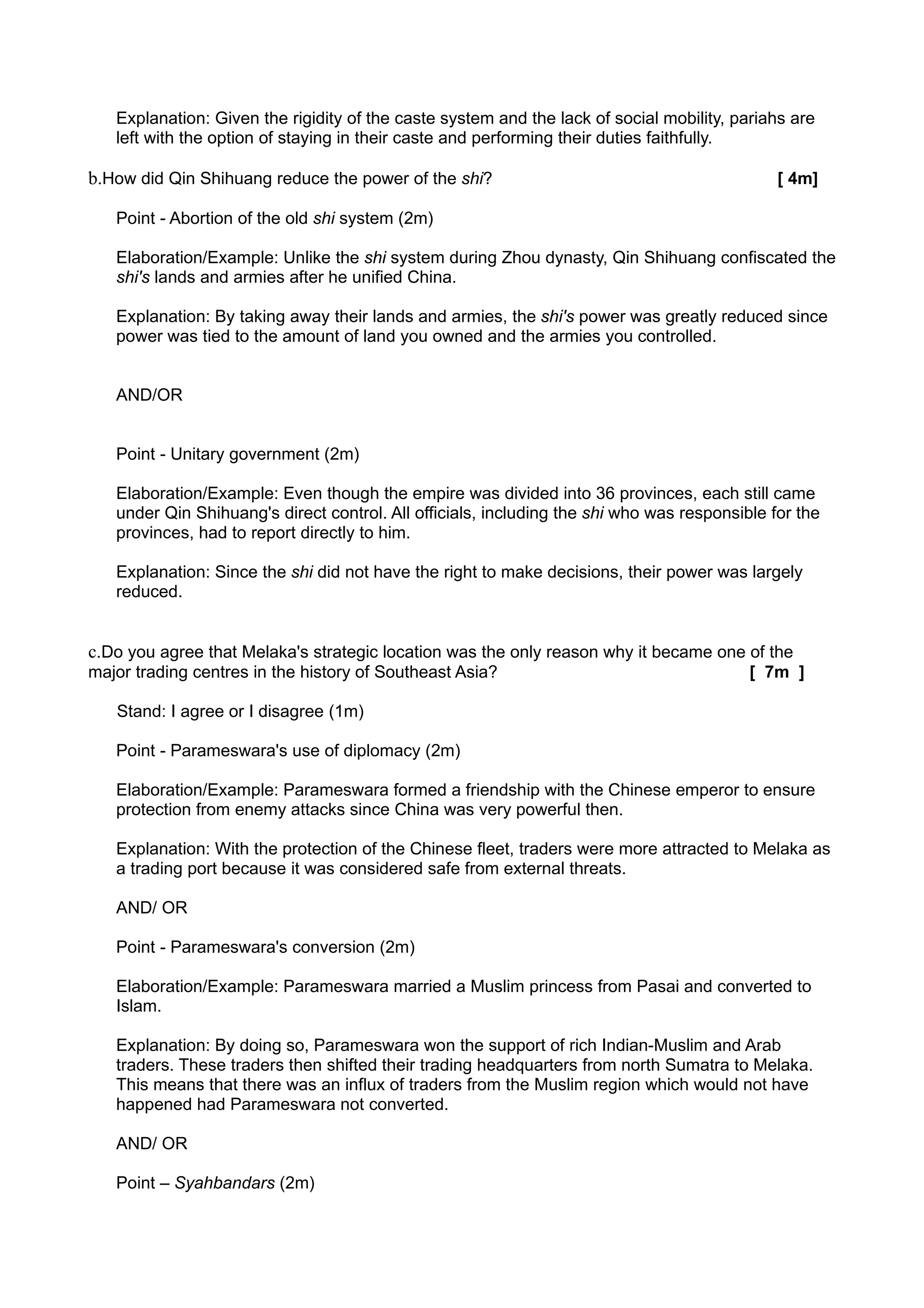 Explanation: Given the rigidity of the caste system and the lack of social mobility, pariahs are
   left with the option of staying in their caste and performing their duties faithfully.

b.How did Qin Shihuang reduce the power of the shi?                                           [ 4m]

   Point - Abortion of the old shi system (2m)

   Elaboration/Example: Unlike the shi system during Zhou dynasty, Qin Shihuang confiscated the
   shi's lands and armies after he unified China.

   Explanation: By taking away their lands and armies, the shi's power was greatly reduced since
   power was tied to the amount of land you owned and the armies you controlled.


   AND/OR


   Point - Unitary government (2m)

   Elaboration/Example: Even though the empire was divided into 36 provinces, each still came
   under Qin Shihuang's direct control. All officials, including the shi who was responsible for the
   provinces, had to report directly to him.

   Explanation: Since the shi did not have the right to make decisions, their power was largely
   reduced.


c.Do you agree that Melaka's strategic location was the only reason why it became one of the
major trading centres in the history of Southeast Asia?                                   [ 7m ]

   Stand: I agree or I disagree (1m)

   Point - Parameswara's use of diplomacy (2m)

   Elaboration/Example: Parameswara formed a friendship with the Chinese emperor to ensure
   protection from enemy attacks since China was very powerful then.

   Explanation: With the protection of the Chinese fleet, traders were more attracted to Melaka as
   a trading port because it was considered safe from external threats.

   AND/ OR

   Point - Parameswara's conversion (2m)

   Elaboration/Example: Parameswara married a Muslim princess from Pasai and converted to
   Islam.

   Explanation: By doing so, Parameswara won the support of rich Indian-Muslim and Arab
   traders. These traders then shifted their trading headquarters from north Sumatra to Melaka.
   This means that there was an influx of traders from the Muslim region which would not have
   happened had Parameswara not converted.

   AND/ OR

   Point – Syahbandars (2m)
 