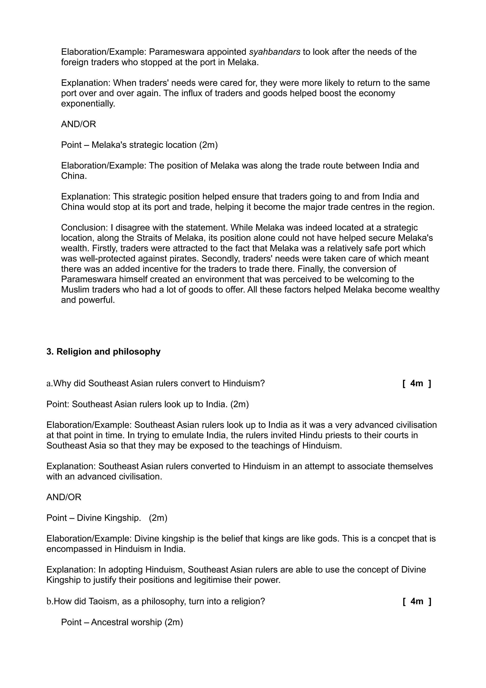 Elaboration/Example: Parameswara appointed syahbandars to look after the needs of the
   foreign traders who stopped at the port in Melaka.

   Explanation: When traders' needs were cared for, they were more likely to return to the same
   port over and over again. The influx of traders and goods helped boost the economy
   exponentially.

   AND/OR

   Point – Melaka's strategic location (2m)

   Elaboration/Example: The position of Melaka was along the trade route between India and
   China.

   Explanation: This strategic position helped ensure that traders going to and from India and
   China would stop at its port and trade, helping it become the major trade centres in the region.

   Conclusion: I disagree with the statement. While Melaka was indeed located at a strategic
   location, along the Straits of Melaka, its position alone could not have helped secure Melaka's
   wealth. Firstly, traders were attracted to the fact that Melaka was a relatively safe port which
   was well-protected against pirates. Secondly, traders' needs were taken care of which meant
   there was an added incentive for the traders to trade there. Finally, the conversion of
   Parameswara himself created an environment that was perceived to be welcoming to the
   Muslim traders who had a lot of goods to offer. All these factors helped Melaka become wealthy
   and powerful.




3. Religion and philosophy


a.Why did Southeast Asian rulers convert to Hinduism?                                        [ 4m ]

Point: Southeast Asian rulers look up to India. (2m)

Elaboration/Example: Southeast Asian rulers look up to India as it was a very advanced civilisation
at that point in time. In trying to emulate India, the rulers invited Hindu priests to their courts in
Southeast Asia so that they may be exposed to the teachings of Hinduism.

Explanation: Southeast Asian rulers converted to Hinduism in an attempt to associate themselves
with an advanced civilisation.

AND/OR

Point – Divine Kingship. (2m)

Elaboration/Example: Divine kingship is the belief that kings are like gods. This is a concpet that is
encompassed in Hinduism in India.

Explanation: In adopting Hinduism, Southeast Asian rulers are able to use the concept of Divine
Kingship to justify their positions and legitimise their power.

b.How did Taoism, as a philosophy, turn into a religion?                                     [ 4m ]

   Point – Ancestral worship (2m)
 