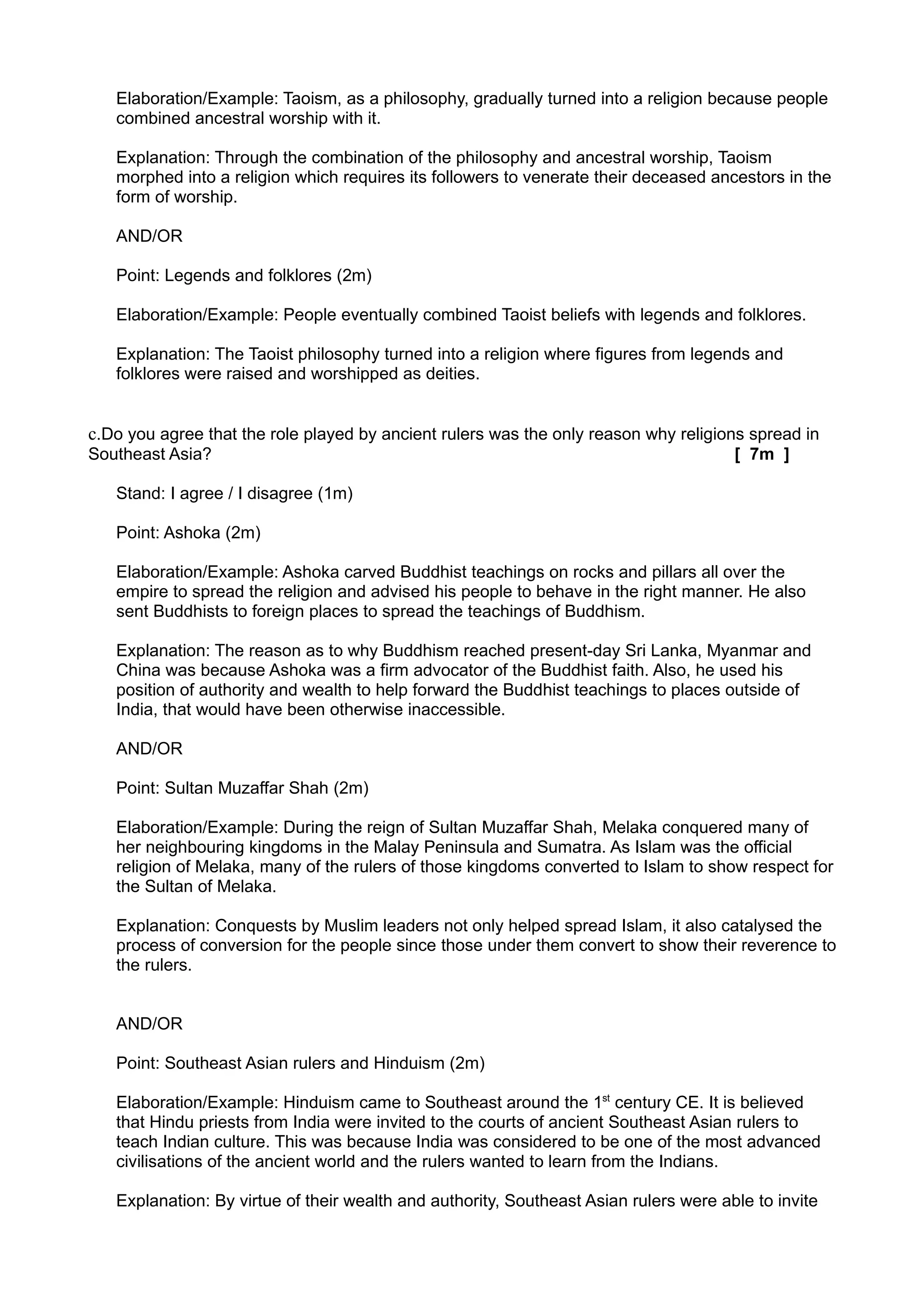 Elaboration/Example: Taoism, as a philosophy, gradually turned into a religion because people
   combined ancestral worship with it.

   Explanation: Through the combination of the philosophy and ancestral worship, Taoism
   morphed into a religion which requires its followers to venerate their deceased ancestors in the
   form of worship.

   AND/OR

   Point: Legends and folklores (2m)

   Elaboration/Example: People eventually combined Taoist beliefs with legends and folklores.

   Explanation: The Taoist philosophy turned into a religion where figures from legends and
   folklores were raised and worshipped as deities.


c.Do you agree that the role played by ancient rulers was the only reason why religions spread in
Southeast Asia?                                                                        [ 7m ]

   Stand: I agree / I disagree (1m)

   Point: Ashoka (2m)

   Elaboration/Example: Ashoka carved Buddhist teachings on rocks and pillars all over the
   empire to spread the religion and advised his people to behave in the right manner. He also
   sent Buddhists to foreign places to spread the teachings of Buddhism.

   Explanation: The reason as to why Buddhism reached present-day Sri Lanka, Myanmar and
   China was because Ashoka was a firm advocator of the Buddhist faith. Also, he used his
   position of authority and wealth to help forward the Buddhist teachings to places outside of
   India, that would have been otherwise inaccessible.

   AND/OR

   Point: Sultan Muzaffar Shah (2m)

   Elaboration/Example: During the reign of Sultan Muzaffar Shah, Melaka conquered many of
   her neighbouring kingdoms in the Malay Peninsula and Sumatra. As Islam was the official
   religion of Melaka, many of the rulers of those kingdoms converted to Islam to show respect for
   the Sultan of Melaka.

   Explanation: Conquests by Muslim leaders not only helped spread Islam, it also catalysed the
   process of conversion for the people since those under them convert to show their reverence to
   the rulers.


   AND/OR

   Point: Southeast Asian rulers and Hinduism (2m)

   Elaboration/Example: Hinduism came to Southeast around the 1st century CE. It is believed
   that Hindu priests from India were invited to the courts of ancient Southeast Asian rulers to
   teach Indian culture. This was because India was considered to be one of the most advanced
   civilisations of the ancient world and the rulers wanted to learn from the Indians.

   Explanation: By virtue of their wealth and authority, Southeast Asian rulers were able to invite
 