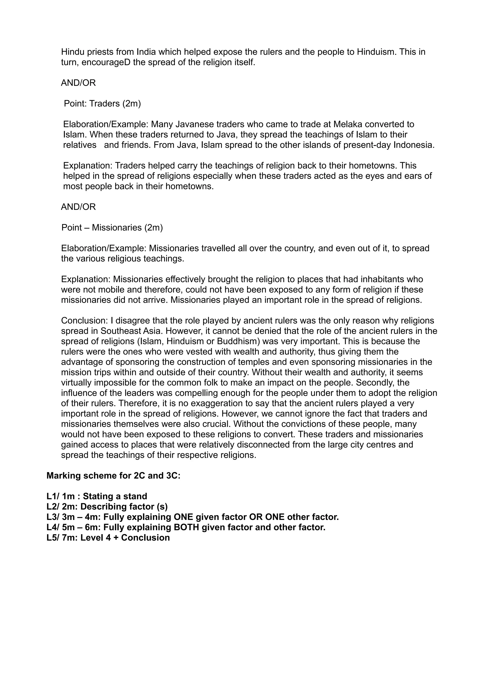 Hindu priests from India which helped expose the rulers and the people to Hinduism. This in
   turn, encourageD the spread of the religion itself.

   AND/OR

    Point: Traders (2m)

   Elaboration/Example: Many Javanese traders who came to trade at Melaka converted to
   Islam. When these traders returned to Java, they spread the teachings of Islam to their
   relatives and friends. From Java, Islam spread to the other islands of present-day Indonesia.

   Explanation: Traders helped carry the teachings of religion back to their hometowns. This
   helped in the spread of religions especially when these traders acted as the eyes and ears of
   most people back in their hometowns.

   AND/OR

   Point – Missionaries (2m)

   Elaboration/Example: Missionaries travelled all over the country, and even out of it, to spread
   the various religious teachings.

   Explanation: Missionaries effectively brought the religion to places that had inhabitants who
   were not mobile and therefore, could not have been exposed to any form of religion if these
   missionaries did not arrive. Missionaries played an important role in the spread of religions.

   Conclusion: I disagree that the role played by ancient rulers was the only reason why religions
   spread in Southeast Asia. However, it cannot be denied that the role of the ancient rulers in the
   spread of religions (Islam, Hinduism or Buddhism) was very important. This is because the
   rulers were the ones who were vested with wealth and authority, thus giving them the
   advantage of sponsoring the construction of temples and even sponsoring missionaries in the
   mission trips within and outside of their country. Without their wealth and authority, it seems
   virtually impossible for the common folk to make an impact on the people. Secondly, the
   influence of the leaders was compelling enough for the people under them to adopt the religion
   of their rulers. Therefore, it is no exaggeration to say that the ancient rulers played a very
   important role in the spread of religions. However, we cannot ignore the fact that traders and
   missionaries themselves were also crucial. Without the convictions of these people, many
   would not have been exposed to these religions to convert. These traders and missionaries
   gained access to places that were relatively disconnected from the large city centres and
   spread the teachings of their respective religions.

Marking scheme for 2C and 3C:

L1/ 1m : Stating a stand
L2/ 2m: Describing factor (s)
L3/ 3m – 4m: Fully explaining ONE given factor OR ONE other factor.
L4/ 5m – 6m: Fully explaining BOTH given factor and other factor.
L5/ 7m: Level 4 + Conclusion
 