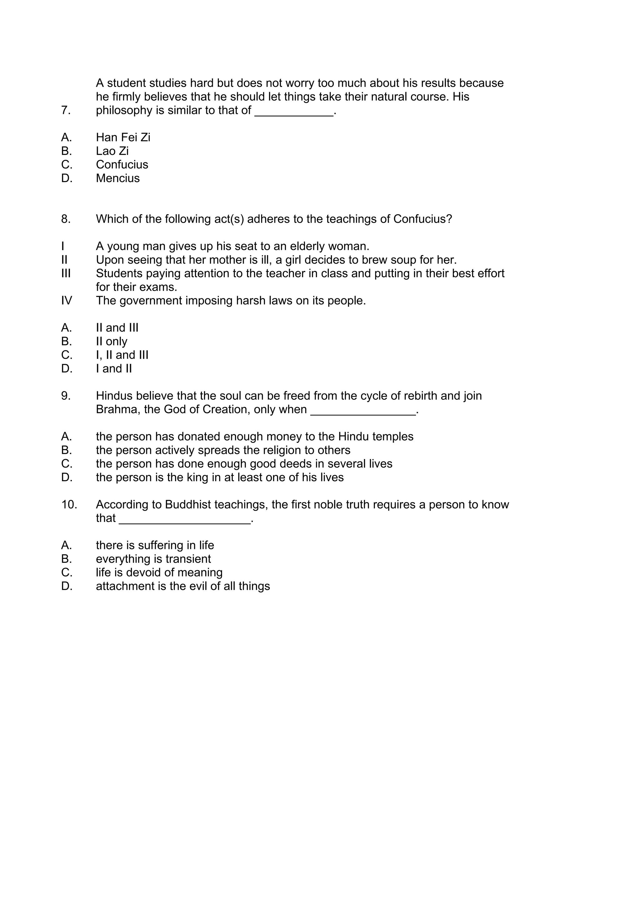 A student studies hard but does not worry too much about his results because
      he firmly believes that he should let things take their natural course. His
7.    philosophy is similar to that of ____________.

A.    Han Fei Zi
B.    Lao Zi
C.    Confucius
D.    Mencius


8.    Which of the following act(s) adheres to the teachings of Confucius?

I     A young man gives up his seat to an elderly woman.
II    Upon seeing that her mother is ill, a girl decides to brew soup for her.
III   Students paying attention to the teacher in class and putting in their best effort
      for their exams.
IV    The government imposing harsh laws on its people.

A.    II and III
B.    II only
C.    I, II and III
D.    I and II

9.    Hindus believe that the soul can be freed from the cycle of rebirth and join
      Brahma, the God of Creation, only when ________________.

A.    the person has donated enough money to the Hindu temples
B.    the person actively spreads the religion to others
C.    the person has done enough good deeds in several lives
D.    the person is the king in at least one of his lives

10.   According to Buddhist teachings, the first noble truth requires a person to know
      that ____________________.

A.    there is suffering in life
B.    everything is transient
C.    life is devoid of meaning
D.    attachment is the evil of all things
 