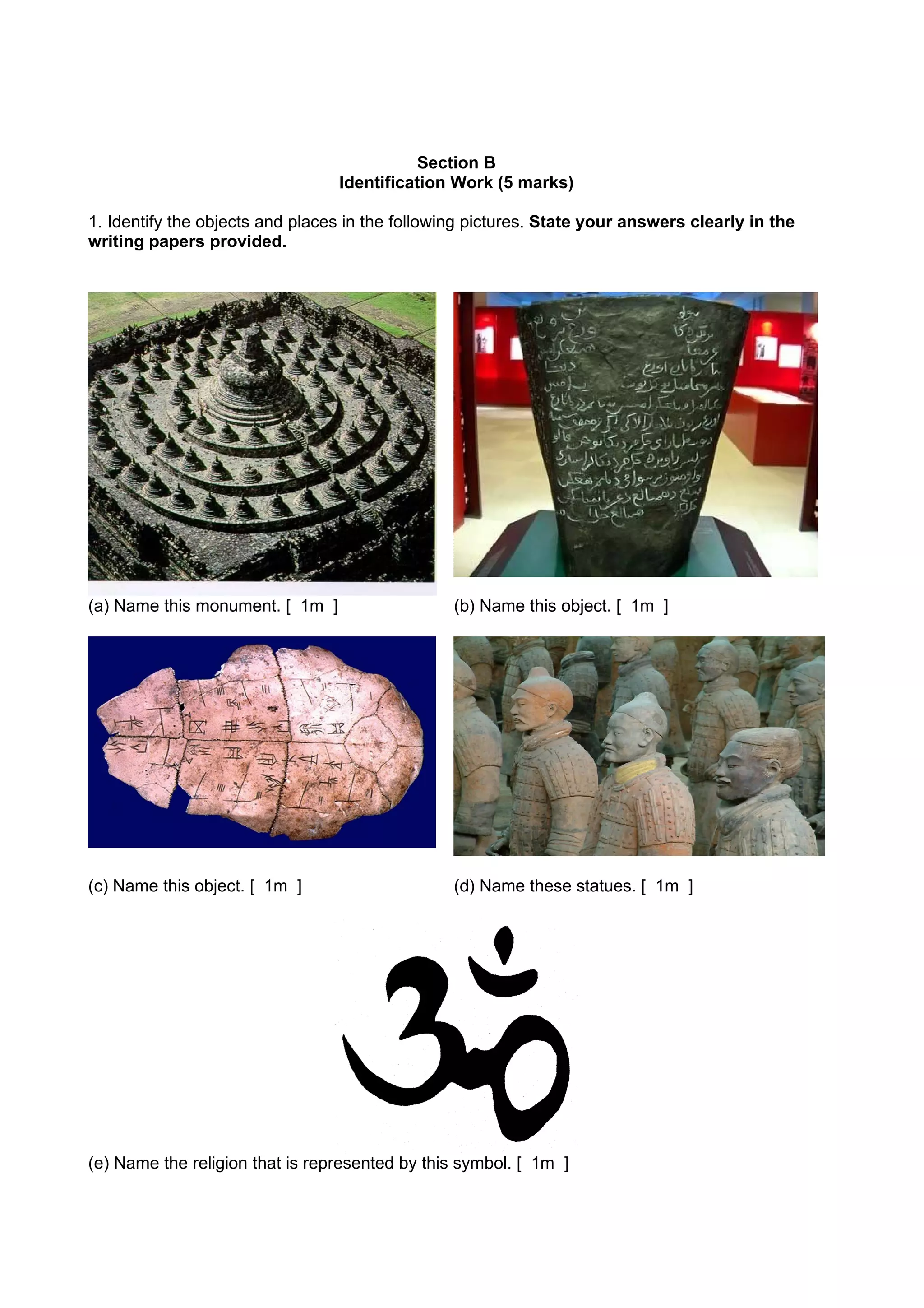 Section B
                                 Identification Work (5 marks)

1. Identify the objects and places in the following pictures. State your answers clearly in the
writing papers provided.




(a) Name this monument. [ 1m ]                   (b) Name this object. [ 1m ]




(c) Name this object. [ 1m ]                     (d) Name these statues. [ 1m ]




(e) Name the religion that is represented by this symbol. [ 1m ]
 