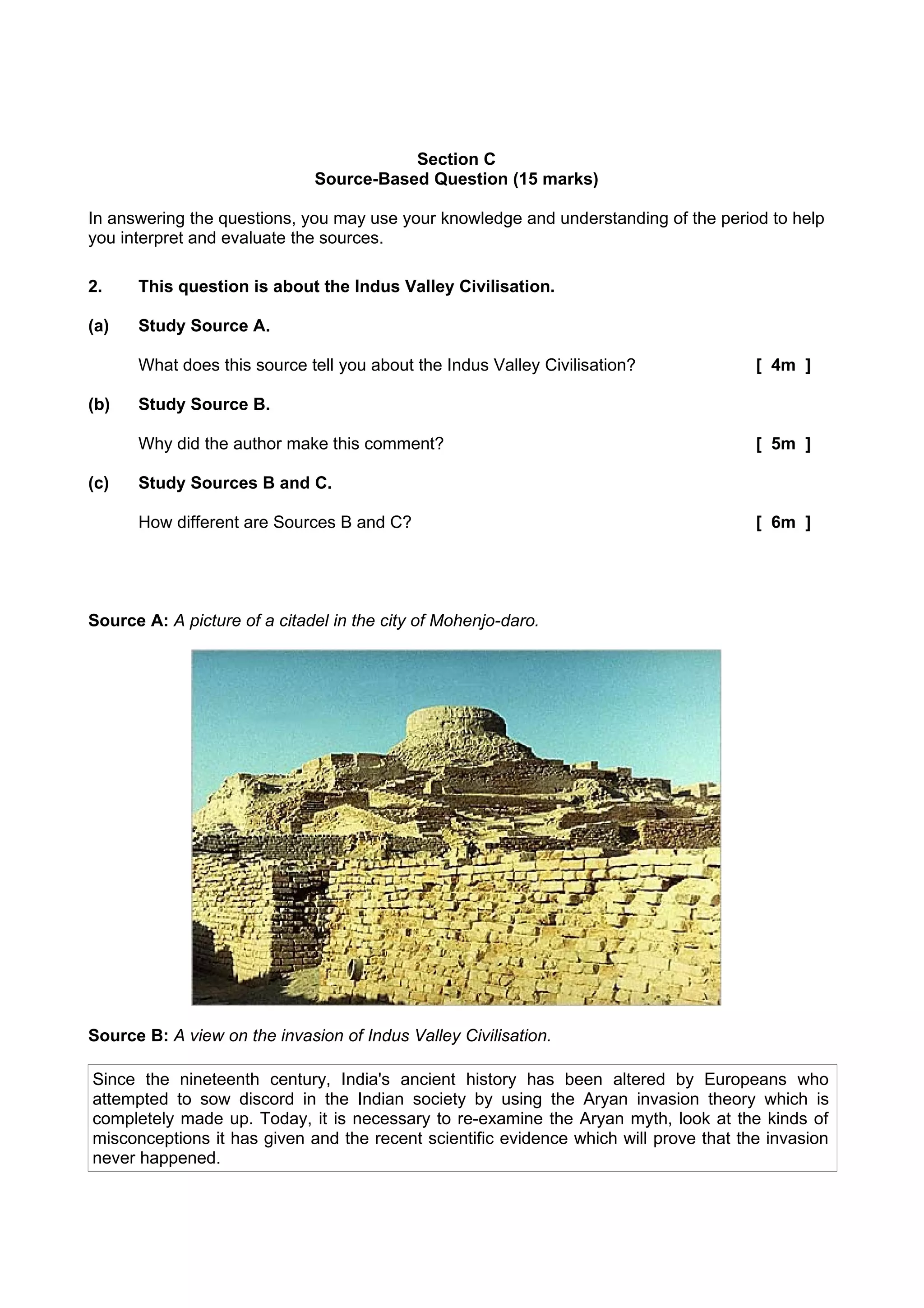Section C
                              Source-Based Question (15 marks)

In answering the questions, you may use your knowledge and understanding of the period to help
you interpret and evaluate the sources.

2.    This question is about the Indus Valley Civilisation.

(a)   Study Source A.

      What does this source tell you about the Indus Valley Civilisation?              [ 4m ]

(b)   Study Source B.

      Why did the author make this comment?                                            [ 5m ]

(c)   Study Sources B and C.

      How different are Sources B and C?                                               [ 6m ]




Source A: A picture of a citadel in the city of Mohenjo-daro.




Source B: A view on the invasion of Indus Valley Civilisation.

Since the nineteenth century, India's ancient history has been altered by Europeans who
attempted to sow discord in the Indian society by using the Aryan invasion theory which is
completely made up. Today, it is necessary to re-examine the Aryan myth, look at the kinds of
misconceptions it has given and the recent scientific evidence which will prove that the invasion
never happened.
 