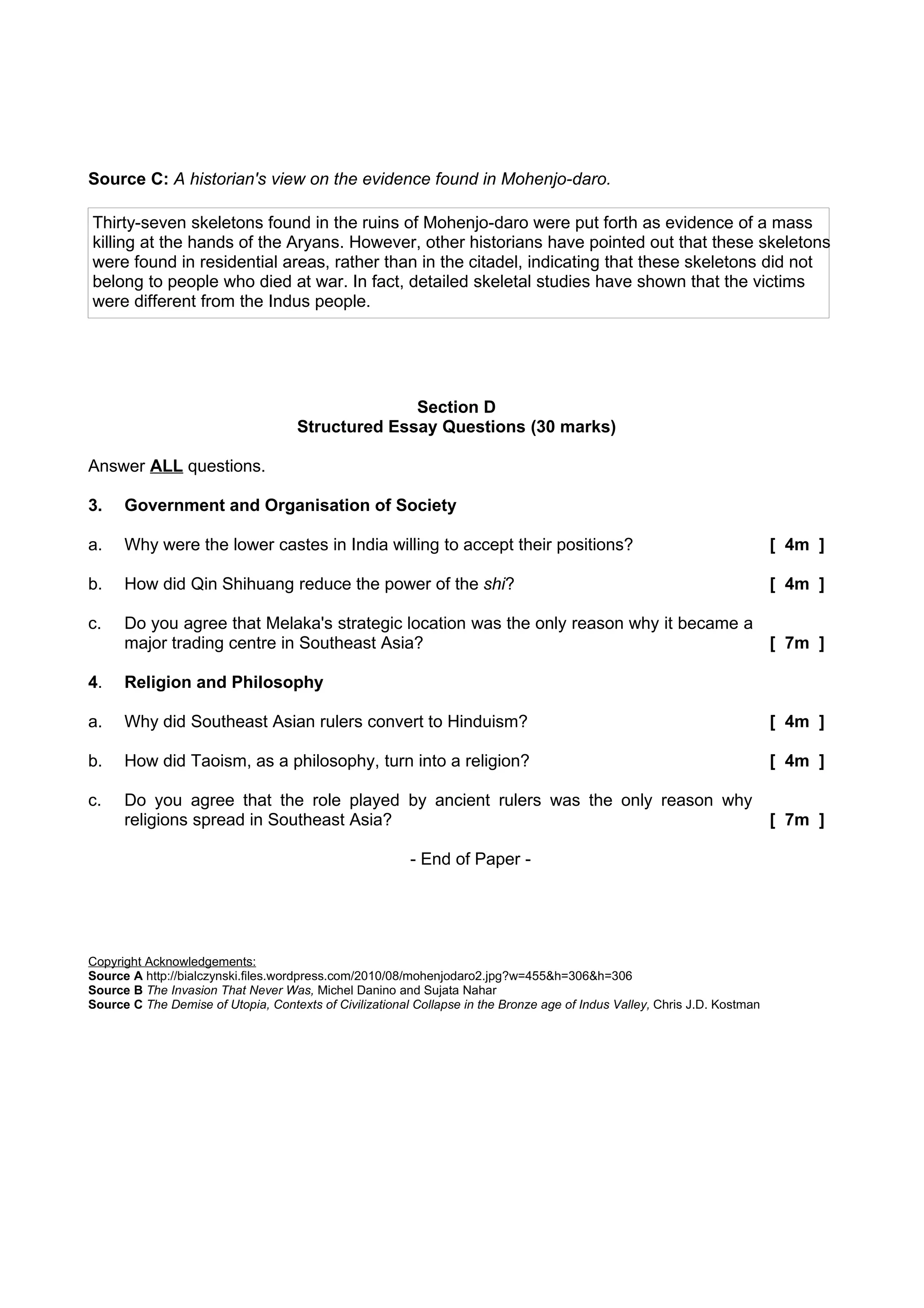 Source C: A historian's view on the evidence found in Mohenjo-daro.

Thirty-seven skeletons found in the ruins of Mohenjo-daro were put forth as evidence of a mass
killing at the hands of the Aryans. However, other historians have pointed out that these skeletons
were found in residential areas, rather than in the citadel, indicating that these skeletons did not
belong to people who died at war. In fact, detailed skeletal studies have shown that the victims
were different from the Indus people.




                                                   Section D
                                     Structured Essay Questions (30 marks)

Answer ALL questions.

3.    Government and Organisation of Society

a.    Why were the lower castes in India willing to accept their positions?                                                [ 4m ]

b.    How did Qin Shihuang reduce the power of the shi?                                                                    [ 4m ]

c.    Do you agree that Melaka's strategic location was the only reason why it became a
      major trading centre in Southeast Asia?                                           [ 7m ]

4.    Religion and Philosophy

a.    Why did Southeast Asian rulers convert to Hinduism?                                                                  [ 4m ]

b.    How did Taoism, as a philosophy, turn into a religion?                                                               [ 4m ]

c.    Do you agree that the role played by ancient rulers was the only reason why
      religions spread in Southeast Asia?                                                                                  [ 7m ]

                                                         - End of Paper -




Copyright Acknowledgements:
Source A http://bialczynski.files.wordpress.com/2010/08/mohenjodaro2.jpg?w=455&h=306&h=306
Source B The Invasion That Never Was, Michel Danino and Sujata Nahar
Source C The Demise of Utopia, Contexts of Civilizational Collapse in the Bronze age of Indus Valley, Chris J.D. Kostman
 