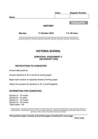 Class                                 Register Number

Name


                                                                                                                                                  10/SA2/HI
                                                                            HISTORY


               Monday                                           11 October 2010                                                       1 hr 30 mins
                VICTORIA SCHOOL VICTORIA SCHOOL VICTORIA SCHOOL VICTORIA SCHOOL VICTORIA SCHOOL VICTORIA SCHOOL VICTORIA SCHOOL VICTORIA SCHOOL VICTORIA SCHOOL VICTORIA
                SCHOOL VICTORIA SCHOOL VICTORIA SCHOOL VICTORIA SCHOOL VICTORIA SCHOOL VICTORIA SCHOOL VICTORIA SCHOOL VICTORIA SCHOOL VICTORIA SCHOOL VICTORIA SCHOOL
                VICTORIA SCHOOL VICTORIA SCHOOL VICTORIA SCHOOL VICTORIA SCHOOL VICTORIA SCHOOL VICTORIA SCHOOL VICTORIA SCHOOL VICTORIA SCHOOL VICTORIA SCHOOL VICTORIA
             VICTORIA SCHOOL VICTORIA SCHOOL VICTORIA SCHOOL VICTORIA SCHOOL VICTORIA SCHOOL VICTORIA SCHOOL VICTORIA SCHOOL VICTORIA SCHOOL VICTORIA SCHOOL VICTORIA




                                                          VICTORIA SCHOOL

                                                     SEMESTRAL ASSESSMENT 2
                                                         (SECONDARY ONE)


        INSTRUCTIONS TO CANDIDATES

Answer all questions.

Answer Sections A, B, C and D on writing paper.

Begin each section on separate sheets of writing paper.

Attach the answers for Sections A, B, C and D together.


INFORMATION FOR CANDIDATES

Section A – 10 marks
Section B – 5 marks
Section C – 15 marks
Section D – 30 marks
Total marks = 60
 This document is intended for internal circulation in Victoria School only. No part of this document may be reproduced, stored in a
 retrieval system, or transmitted in any form or by any means, electronic, mechanical, photocopying or otherwise, without the prior
                                     permission of the Victoria School Internal Exams Committee.
_______________________________________________________________________
This question paper consists of 6 printed pages including this cover page.
                                                                                                                                                           [Turn over]
 