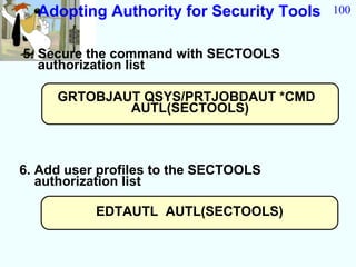 Adopting Authority for Security Tools   100


5. Secure the command with SECTOOLS
   authorization list

     GRTOBJAUT QSYS/PRTJOBDAUT *CMD
             AUTL(SECTOOLS)



6. Add user profiles to the SECTOOLS
   authorization list

           EDTAUTL AUTL(SECTOOLS)
 