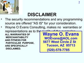 2



                DISCLAIMER
• The security recommendations and any programming
  source are offered "AS IS" for your consideration.
• Wayne O Evans Consulting, makes no warranties or
  representations as to the quality of the examples.
  ALL WARRANTIES OF       Wayne O. Evans
  MERCHANTABILITY
  AND FITNESS FOR
                           WOEvans@AOL.com
  PARTICULAR PURPOSE,     5677 West Circle Z St
  ARE SPECIFICALLY          Tucson, AZ 85713
  DISCLAIMED.
                            (520)-578-7785
 